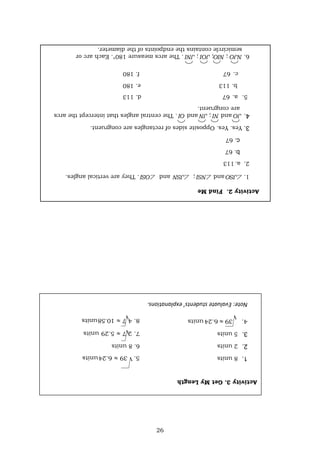 26
Note:
Evaluate
students’
explanations.
6.
8
units
Activity
3.
Get
My
Length
1.
8
units
2.
2
units
3.
5
units
Activity
2.
Find
Me
1.

JSO
and

NSI
;

JSN
and

OSI
.
They
are
vertical
angles.
2.
a.
113
b.
67
c.
67
3.
Yes.
Yes.
Opposite
sides
of
rectangles
are
congruent.
4.
JO
and
NI
;
JN
and
OI
.
The
central
angles
that
intercept
the
arcs
are
congruent.
5.
a.
67
d.
113
b.
113
e.
180
c.
67
f.
180
6.
NJO
;
NIO;
JOI
;
JNI
.
The
arcs
measure
180°.
Each
arc
or
semicircle
contains
the
endpoints
of
the
diameter.
 