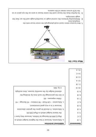 28
Assessment
Additional
Activities
1.
D
a.
Education,
because
it
has
the
highest
budget
which
is
2.
C
Php12,000.00
Savings
&
Utilities,
because
they
have
t
3.
A
the
lowest
budget
which
is
Php4,500.00.
4.
B
b.
Education.
It
should
be
given
the
greater
allocation
5.
B
because
it
is
a
very
good
investment.
6.
C
c.
Education
–
120
Food
–
90
Utilities
–
45
Savings
–
45
7.
D
Other
expenses
-
60
8.
B
d.
Get
the
percentage
for
each
item
by
dividing
the
9.
D
allotted
budget
by
the
monthly
income,
then
multiply
10.
D
it
by
360.
11.
B
12.
A
13.
B
14.
C
15.
A
What
Can
I
Do
80°
40°
1.
New
location
where
Janel
could
photograph
the
entire
house
with
the
telephoto
lens
2.
Relationship
between
the
central
angle
or
inscribed
angle
and
the
arc
that
the
angle
intercepts.
3.
Go
farther
from
the
house
until
the
entire
house
is
seen
on
the
eye
piece
or
on
the
LCD
screen
viewer
of
the
camera.
 
