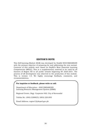 30
EDITOR’S NOTE
This Self-learning Module (SLM) was developed by DepEd SOCCSKSARGEN
with the primary objective of preparing for and addressing the new normal.
Contents of this module were based on DepEd’s Most Essential Learning
Competencies (MELC). This is a supplementary material to be used by all
learners of Region XII in all public schools beginning SY 2020-2021. The
process of LR development was observed in the production of this module.
This is version 1.0. We highly encourage feedback, comments, and
recommendations.
For inquiries or feedback, please write or call:
Department of Education – SOCCSKSARGEN
Learning Resource Management System (LRMS)
Regional Center, Brgy. Carpenter Hill, City of Koronadal
Telefax No.: (083) 2288825/ (083) 2281893
Email Address: region12@deped.gov.ph
 