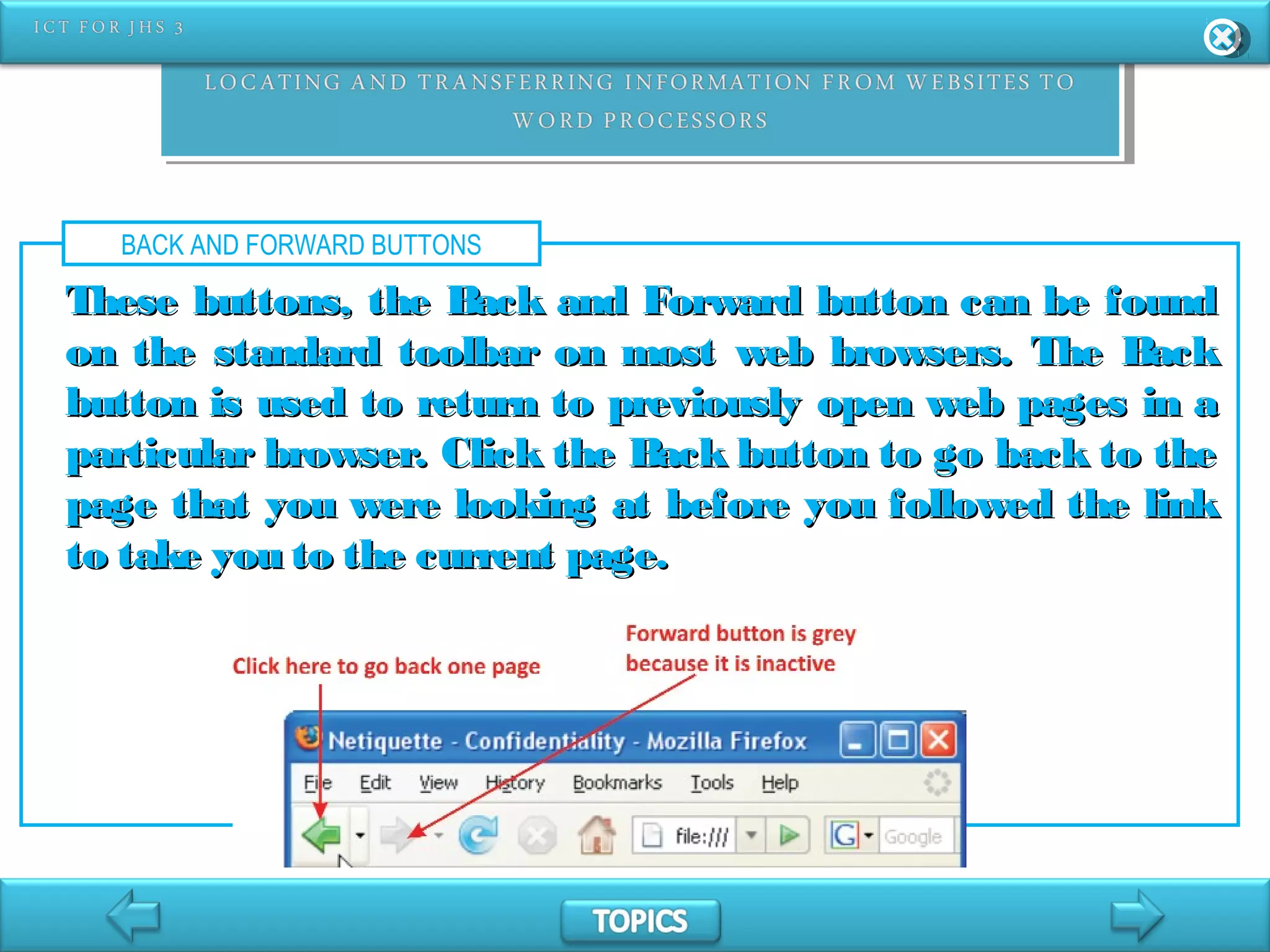 BACK AND FORWARD BUTTONS
These buttons, the Back and Forward button can be foundThese buttons, the Back and Forward button can be found
on the standard toolbar on most web browsers. The Backon the standard toolbar on most web browsers. The Back
button is used to return to previously open web pages in abutton is used to return to previously open web pages in a
particular browser. Click the Back button to go back to theparticular browser. Click the Back button to go back to the
page that you were looking at before you followed the linkpage that you were looking at before you followed the link
to take you to the current page.to take you to the current page.
 
