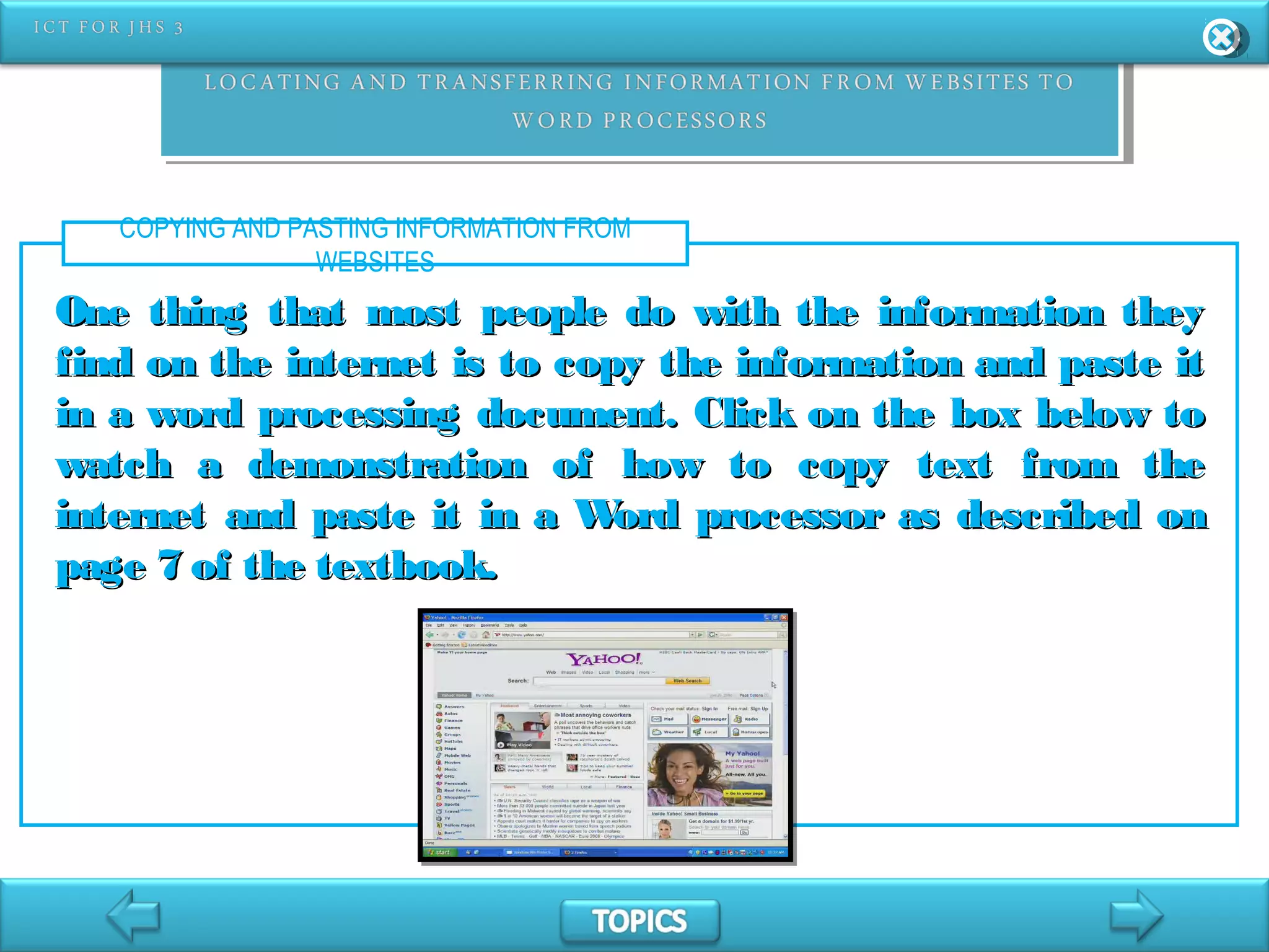 COPYING AND PASTING INFORMATION FROM
WEBSITES
One thing that most people do with the information theyOne thing that most people do with the information they
find on the internet is to copy the information and paste itfind on the internet is to copy the information and paste it
in a word processing document. Click on the box below toin a word processing document. Click on the box below to
watch a demonstration of how to copy text from thewatch a demonstration of how to copy text from the
internet and paste it in a Word processor as described oninternet and paste it in a Word processor as described on
page 7 of the textbook.page 7 of the textbook.
 