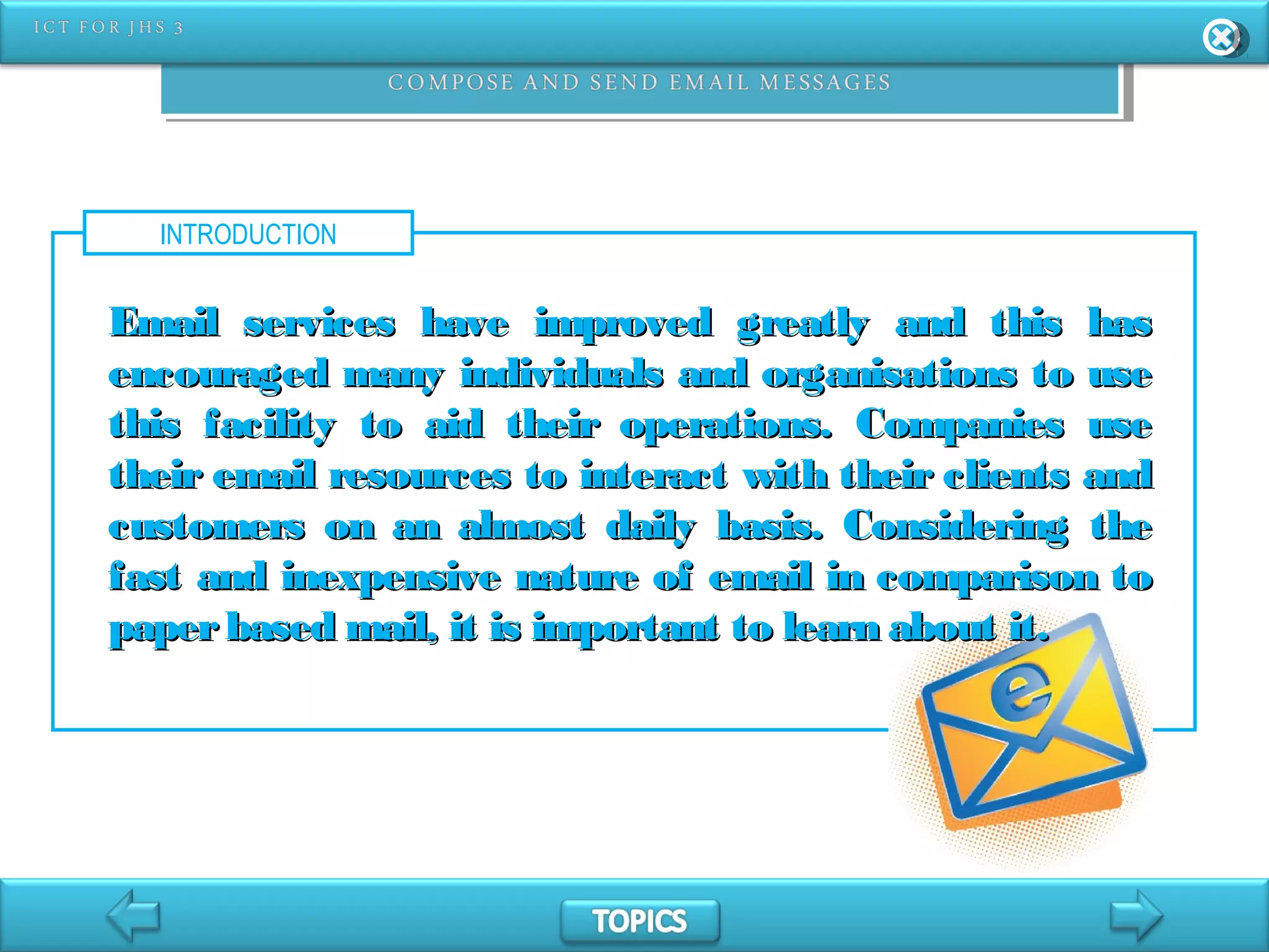 INTRODUCTION
Email services have improved greatly and this hasEmail services have improved greatly and this has
encouraged many individuals and organisations to useencouraged many individuals and organisations to use
this facility to aid their operations. Companies usethis facility to aid their operations. Companies use
their email resources to interact with their clients andtheir email resources to interact with their clients and
customers on an almost daily basis. Considering thecustomers on an almost daily basis. Considering the
fast and inexpensive nature of email in comparison tofast and inexpensive nature of email in comparison to
paperbased mail, it is important to learn about it.paperbased mail, it is important to learn about it.
 