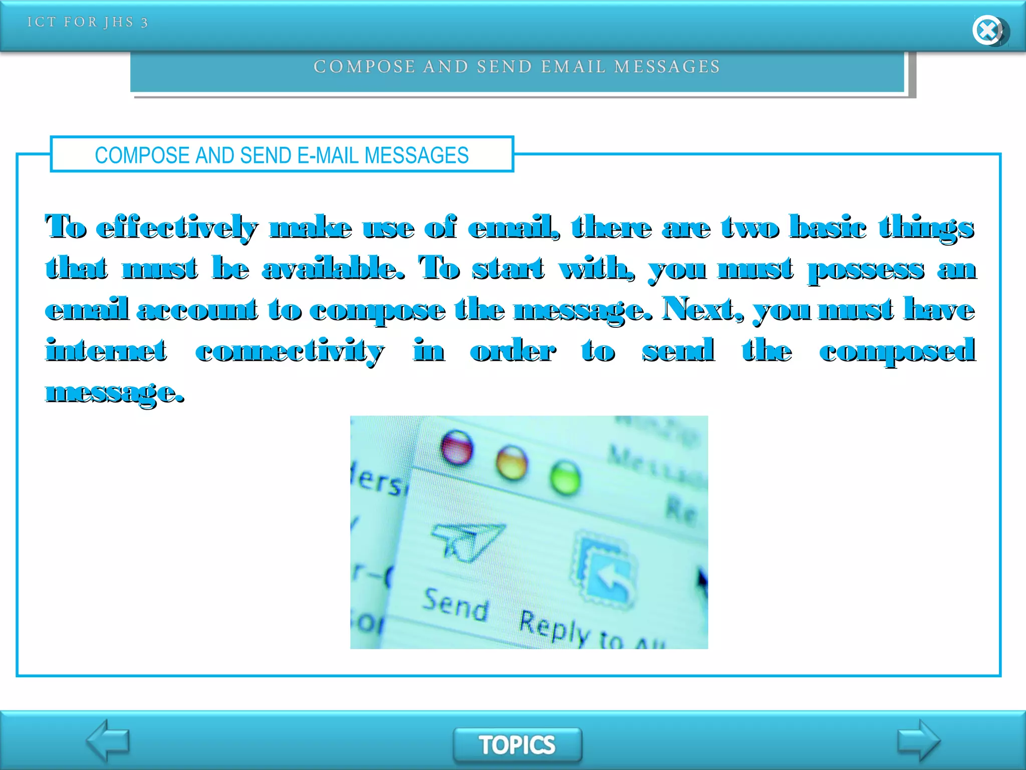 COMPOSE AND SEND E-MAIL MESSAGES
To effectively make use of email, there are two basic thingsTo effectively make use of email, there are two basic things
that must be available. To start with, you must possess anthat must be available. To start with, you must possess an
email account to compose the message. Next, you must haveemail account to compose the message. Next, you must have
internet connectivity in order to send the composedinternet connectivity in order to send the composed
message.message.
 