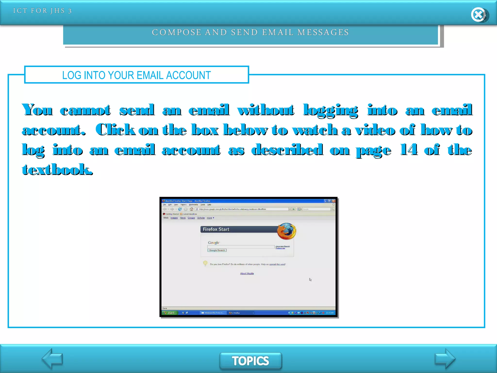 LOG INTO YOUR EMAIL ACCOUNT
You cannot send an email without logging into an emailYou cannot send an email without logging into an email
account. Click on the box below to watch a video of how toaccount. Click on the box below to watch a video of how to
log into an email account as described on page 14 of thelog into an email account as described on page 14 of the
textbook.textbook.
 