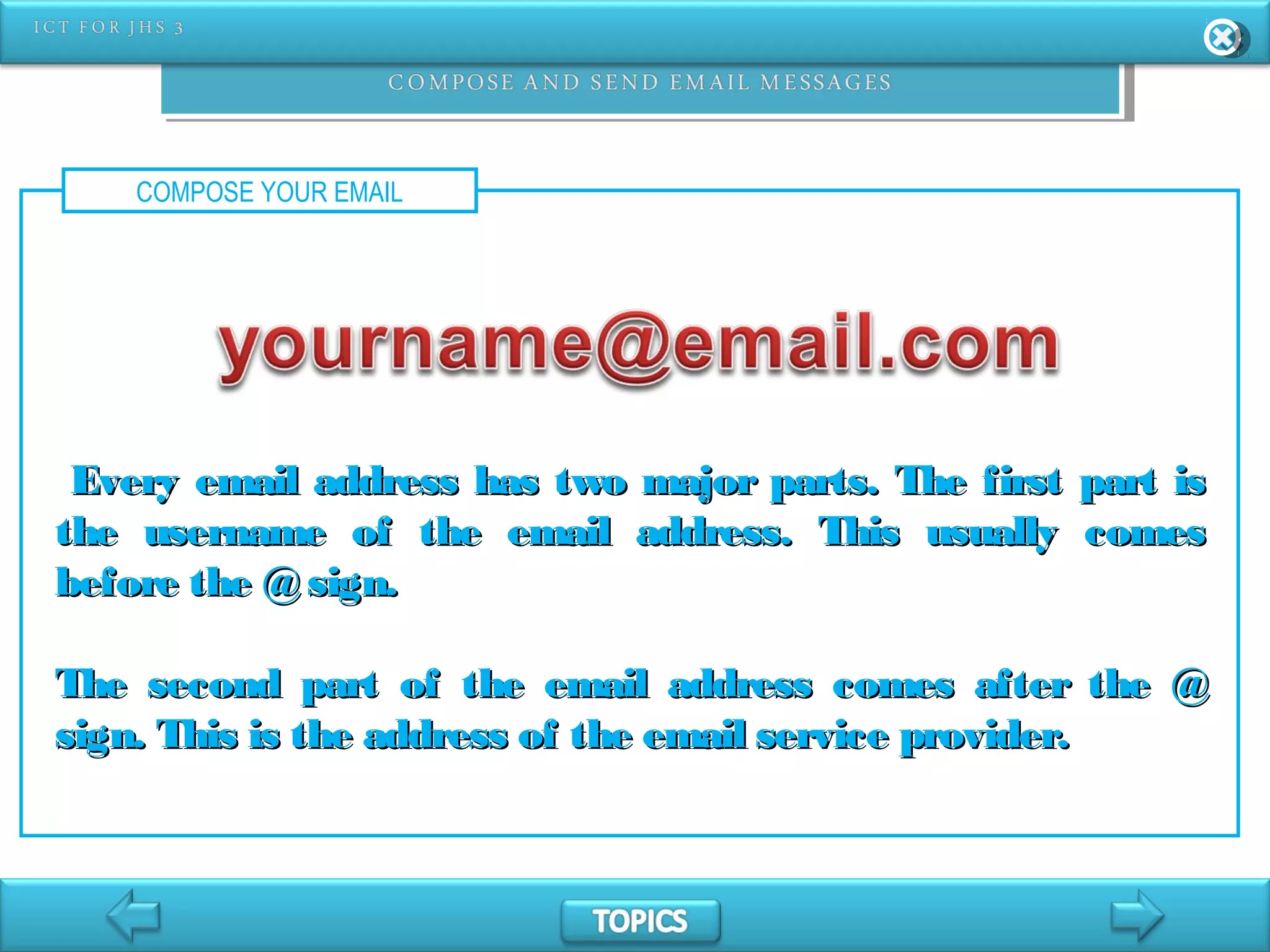 COMPOSE YOUR EMAIL
Every email address has two major parts. The first part isEvery email address has two major parts. The first part is
the username of the email address. This usually comesthe username of the email address. This usually comes
before the @sign.before the @sign.
The second part of the email address comes after the @The second part of the email address comes after the @
sign. This is the address of the email service provider.sign. This is the address of the email service provider.
 