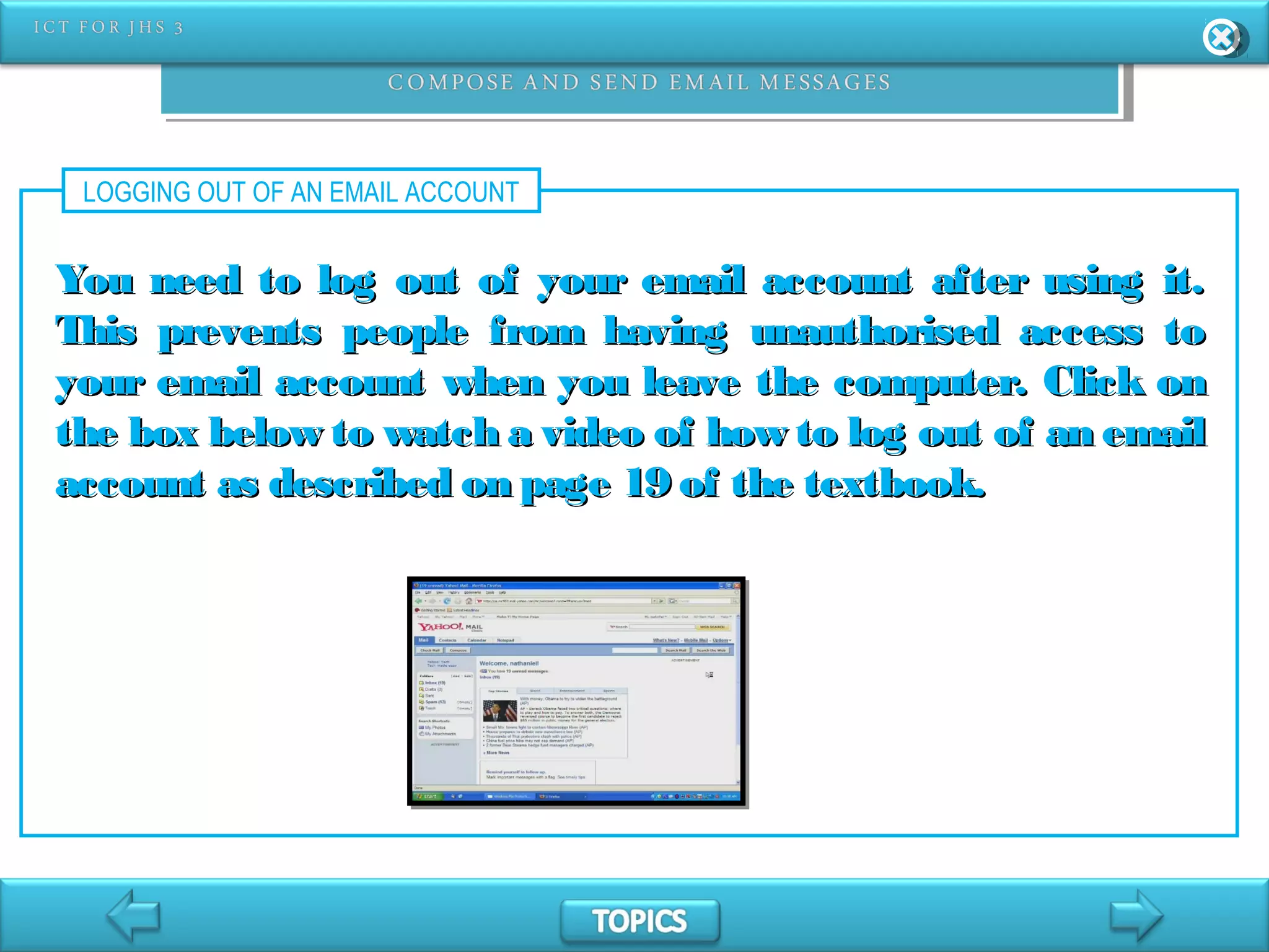 LOGGING OUT OF AN EMAIL ACCOUNT
You need to log out of your email account after using it.You need to log out of your email account after using it.
This prevents people from having unauthorised access toThis prevents people from having unauthorised access to
your email account when you leave the computer. Click onyour email account when you leave the computer. Click on
the box below to watch a video of how to log out of an emailthe box below to watch a video of how to log out of an email
account as described on page 19 of the textbook.account as described on page 19 of the textbook.
 