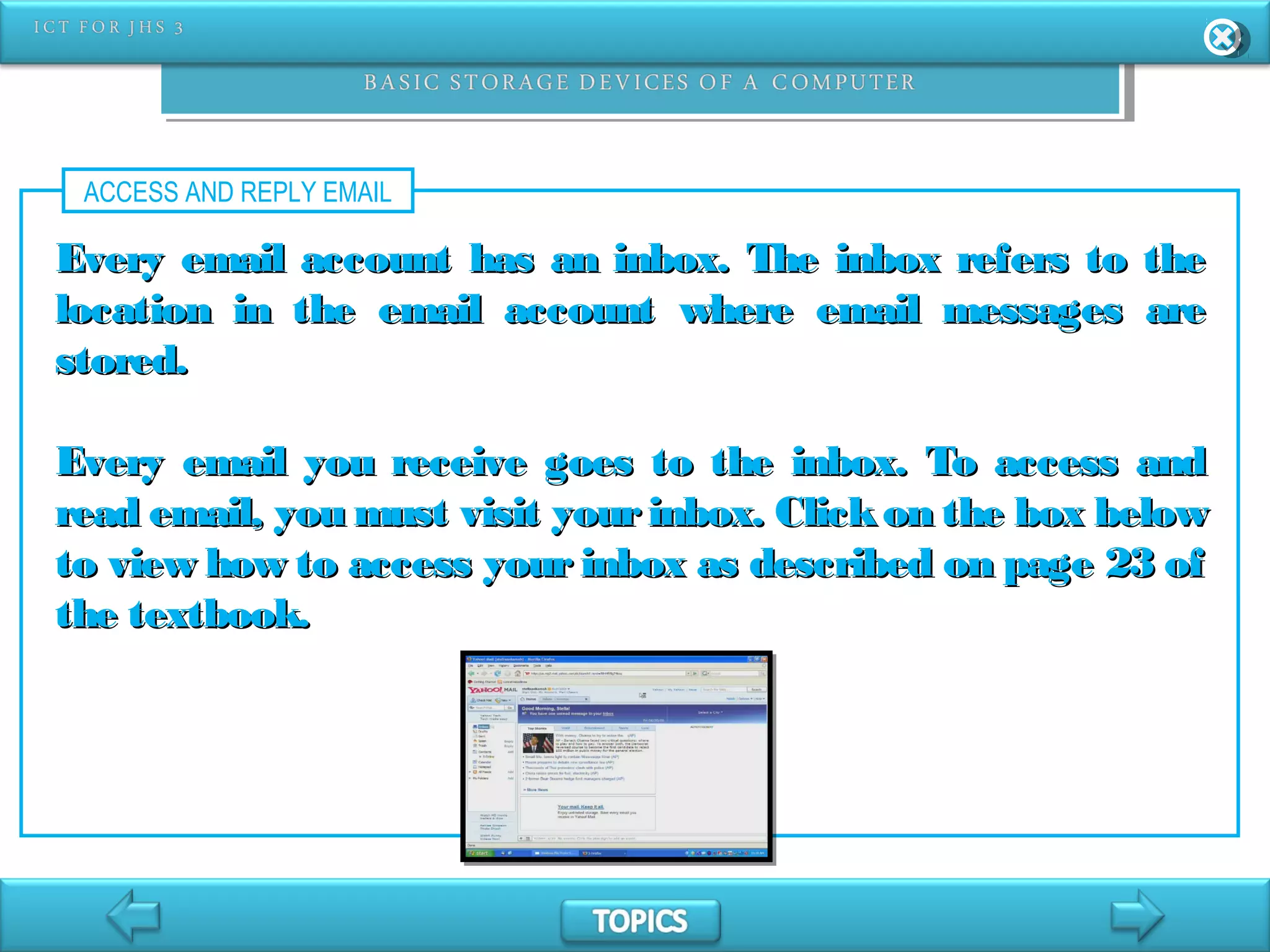ACCESS AND REPLY EMAIL
Every email account has an inbox. The inbox refers to theEvery email account has an inbox. The inbox refers to the
location in the email account where email messages arelocation in the email account where email messages are
stored.stored.
Every email you receive goes to the inbox. To access andEvery email you receive goes to the inbox. To access and
read email, you must visit yourinbox. Clickon the box belowread email, you must visit yourinbox. Clickon the box below
to view how to access your inbox as described on page 23 ofto view how to access your inbox as described on page 23 of
the textbook.the textbook.
 
