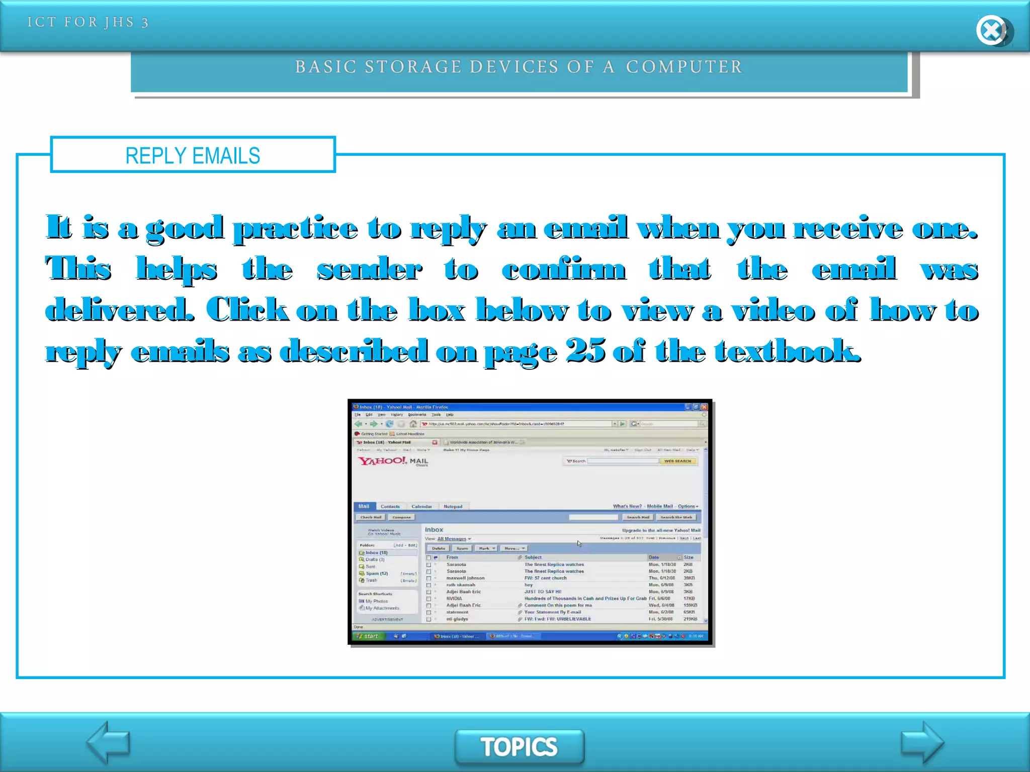 REPLY EMAILS
It is a good practice to reply an email when you receive one.It is a good practice to reply an email when you receive one.
This helps the sender to confirm that the email wasThis helps the sender to confirm that the email was
delivered. Click on the box below to view a video of how todelivered. Click on the box below to view a video of how to
reply emails as described on page 25 of the textbook.reply emails as described on page 25 of the textbook.
 