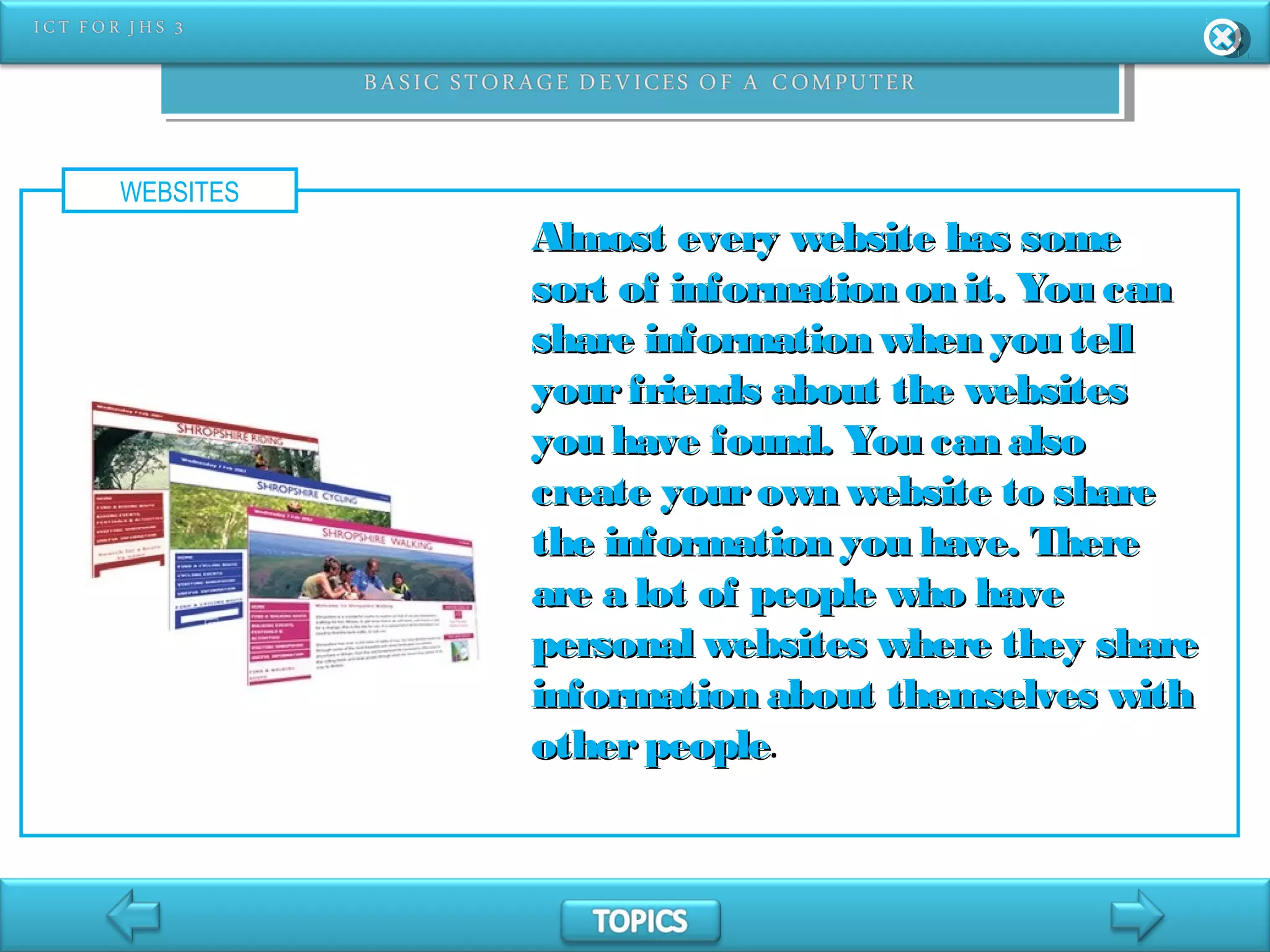 WEBSITES
Almost every website has someAlmost every website has some
sort of information on it. You cansort of information on it. You can
share information when you tellshare information when you tell
yourfriends about the websitesyourfriends about the websites
you have found. You can alsoyou have found. You can also
create yourown website to sharecreate yourown website to share
the information you have. Therethe information you have. There
are a lot of people who haveare a lot of people who have
personal websites where they sharepersonal websites where they share
information about themselves withinformation about themselves with
otherpeopleotherpeople.
 