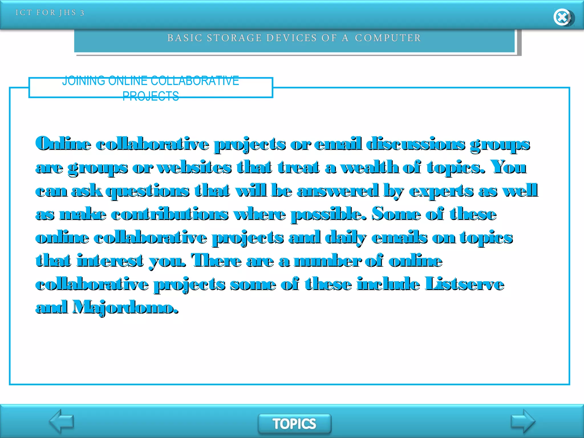 JOINING ONLINE COLLABORATIVE
PROJECTS
Online collaborative projects oremail discussions groupsOnline collaborative projects oremail discussions groups
are groups orwebsites that treat a wealth of topics. Youare groups orwebsites that treat a wealth of topics. You
can askquestions that will be answered by experts as wellcan askquestions that will be answered by experts as well
as make contributions where possible. Some of theseas make contributions where possible. Some of these
online collaborative projects and daily emails on topicsonline collaborative projects and daily emails on topics
that interest you. There are a numberof onlinethat interest you. There are a numberof online
collaborative projects some of these include Listservecollaborative projects some of these include Listserve
and Majordomo.and Majordomo.
 