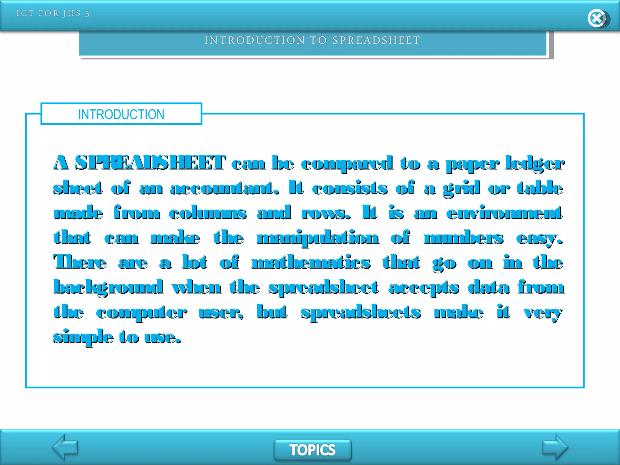 INTRODUCTION
A SPREADSHEET can be compared to a paper ledgerA SPREADSHEET can be compared to a paper ledger
sheet of an accountant. It consists of a grid or tablesheet of an accountant. It consists of a grid or table
made from columns and rows. It is an environmentmade from columns and rows. It is an environment
that can make the manipulation of numbers easy.that can make the manipulation of numbers easy.
There are a lot of mathematics that go on in theThere are a lot of mathematics that go on in the
background when the spreadsheet accepts data frombackground when the spreadsheet accepts data from
the computer user, but spreadsheets make it verythe computer user, but spreadsheets make it very
simple to use.simple to use.
 