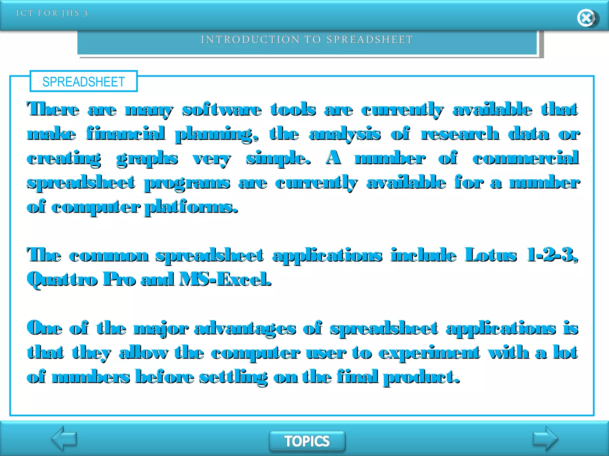 SPREADSHEET
There are many software tools are currently available thatThere are many software tools are currently available that
make financial planning, the analysis of research data ormake financial planning, the analysis of research data or
creating graphs very simple. A number of commercialcreating graphs very simple. A number of commercial
spreadsheet programs are currently available for a numberspreadsheet programs are currently available for a number
of computerplatforms.of computerplatforms.
The common spreadsheet applications include Lotus 1-2-3,The common spreadsheet applications include Lotus 1-2-3,
Quattro Pro and MS-Excel.Quattro Pro and MS-Excel.
One of the major advantages of spreadsheet applications isOne of the major advantages of spreadsheet applications is
that they allow the computer user to experiment with a lotthat they allow the computer user to experiment with a lot
of numbers before settling on the final product.of numbers before settling on the final product.
 
