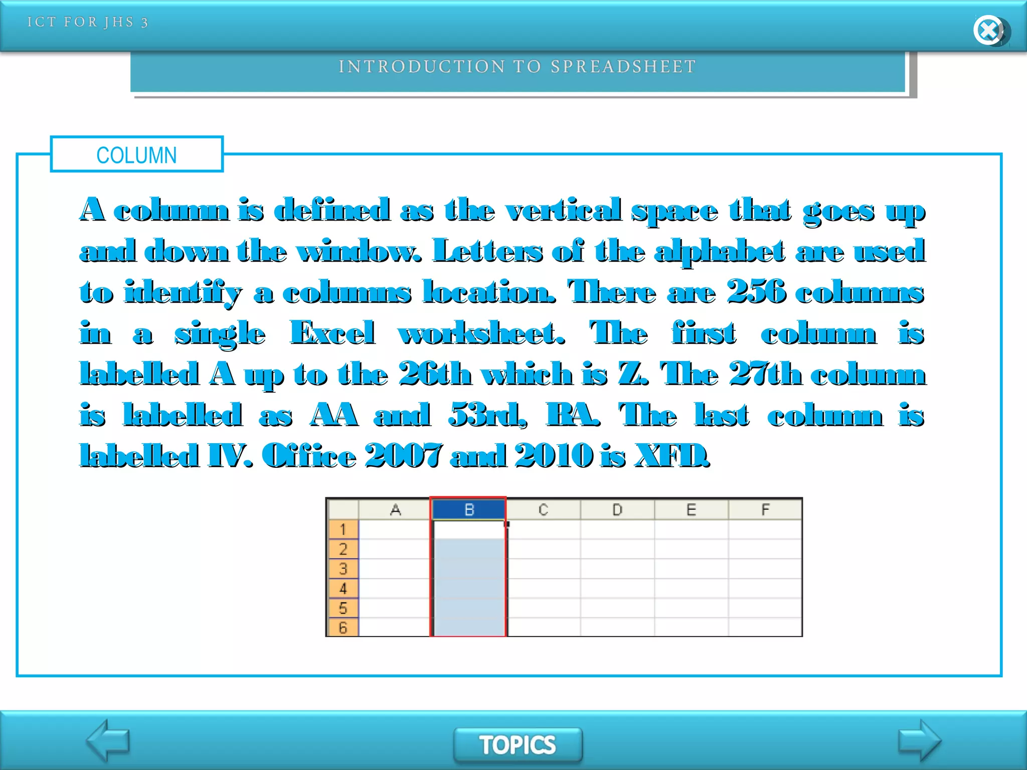 COLUMN
A column is defined as the vertical space that goes upA column is defined as the vertical space that goes up
and down the window. Letters of the alphabet are usedand down the window. Letters of the alphabet are used
to identify a columns location. There are 256 columnsto identify a columns location. There are 256 columns
in a single Excel worksheet. The first column isin a single Excel worksheet. The first column is
labelled A up to the 26th which is Z. The 27th columnlabelled A up to the 26th which is Z. The 27th column
is labelled as AA and 53rd, BA. The last column isis labelled as AA and 53rd, BA. The last column is
labelled IV. Office 2007 and 2010 is XFD.labelled IV. Office 2007 and 2010 is XFD.
 