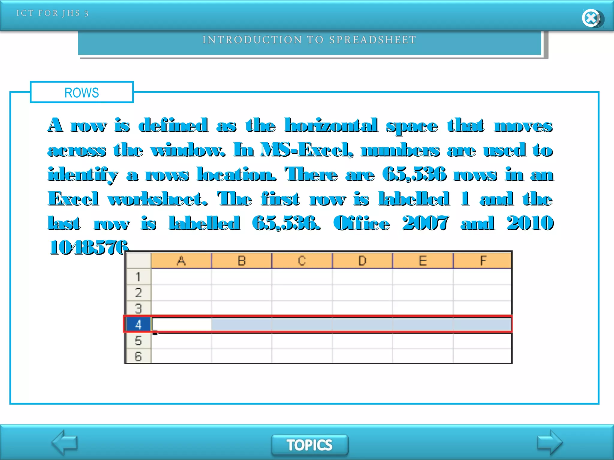 ROWS
A row is defined as the horizontal space that movesA row is defined as the horizontal space that moves
across the window. In MS-Excel, numbers are used toacross the window. In MS-Excel, numbers are used to
identify a rows location. There are 65,536 rows in anidentify a rows location. There are 65,536 rows in an
Excel worksheet. The first row is labelled 1 and theExcel worksheet. The first row is labelled 1 and the
last row is labelled 65,536. Office 2007 and 2010last row is labelled 65,536. Office 2007 and 2010
1048576.1048576.
 
