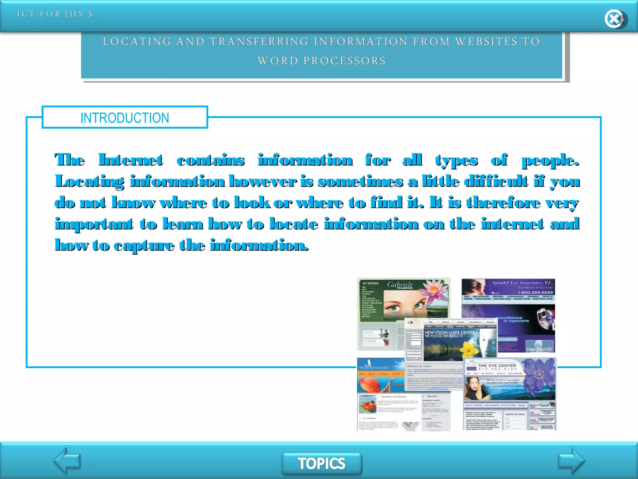 INTRODUCTION
The Internet contains information for all types of people.The Internet contains information for all types of people.
Locating information however is sometimes a little difficult if youLocating information however is sometimes a little difficult if you
do not know where to look or where to find it. It is therefore verydo not know where to look or where to find it. It is therefore very
important to learn how to locate information on the internet andimportant to learn how to locate information on the internet and
how to capture the information.how to capture the information.
 