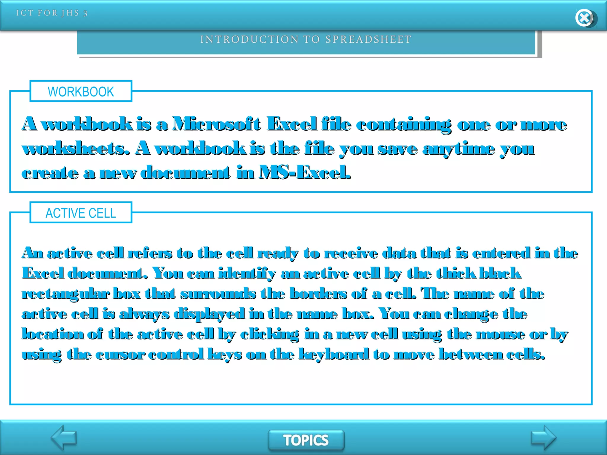WORKBOOK
A workbookis a Microsoft Excel file containing one ormoreA workbookis a Microsoft Excel file containing one ormore
worksheets. A workbookis the file you save anytime youworksheets. A workbookis the file you save anytime you
create a new document in MS-Excel.create a new document in MS-Excel.
ACTIVE CELL
An active cell refers to the cell ready to receive data that is entered in theAn active cell refers to the cell ready to receive data that is entered in the
Excel document. You can identify an active cell by the thickblackExcel document. You can identify an active cell by the thickblack
rectangularbox that surrounds the borders of a cell. The name of therectangularbox that surrounds the borders of a cell. The name of the
active cell is always displayed in the name box. You can change theactive cell is always displayed in the name box. You can change the
location of the active cell by clicking in a new cell using the mouse orbylocation of the active cell by clicking in a new cell using the mouse orby
using the cursorcontrol keys on the keyboard to move between cells.using the cursorcontrol keys on the keyboard to move between cells.
 