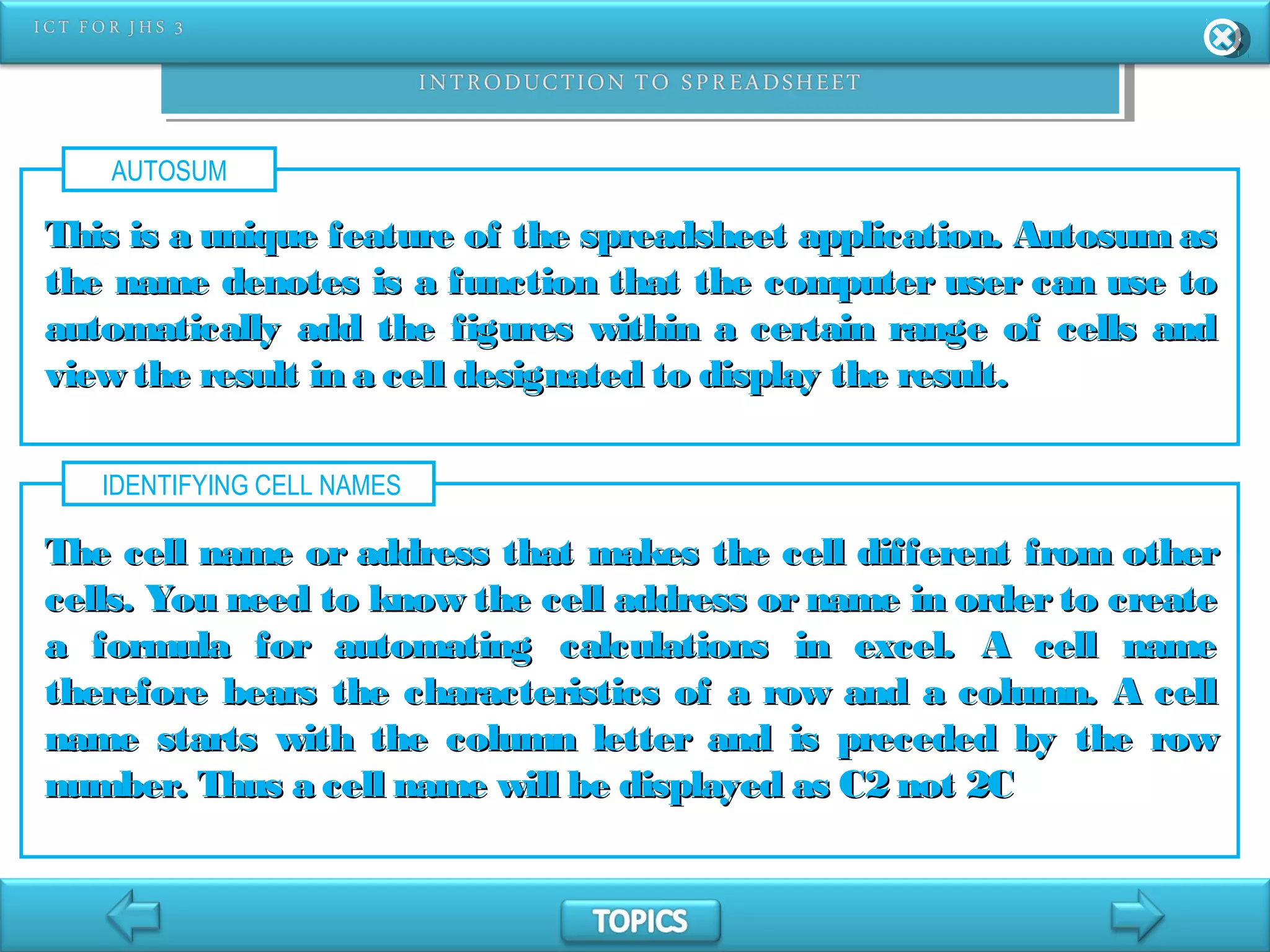 AUTOSUM
This is a unique feature of the spreadsheet application. Autosum asThis is a unique feature of the spreadsheet application. Autosum as
the name denotes is a function that the computer user can use tothe name denotes is a function that the computer user can use to
automatically add the figures within a certain range of cells andautomatically add the figures within a certain range of cells and
view the result in a cell designated to display the result.view the result in a cell designated to display the result.
IDENTIFYING CELL NAMES
The cell name or address that makes the cell different from otherThe cell name or address that makes the cell different from other
cells. You need to know the cell address or name in order to createcells. You need to know the cell address or name in order to create
a formula for automating calculations in excel. A cell namea formula for automating calculations in excel. A cell name
therefore bears the characteristics of a row and a column. A celltherefore bears the characteristics of a row and a column. A cell
name starts with the column letter and is preceded by the rowname starts with the column letter and is preceded by the row
number. Thus a cell name will be displayed as C2 not 2Cnumber. Thus a cell name will be displayed as C2 not 2C
 