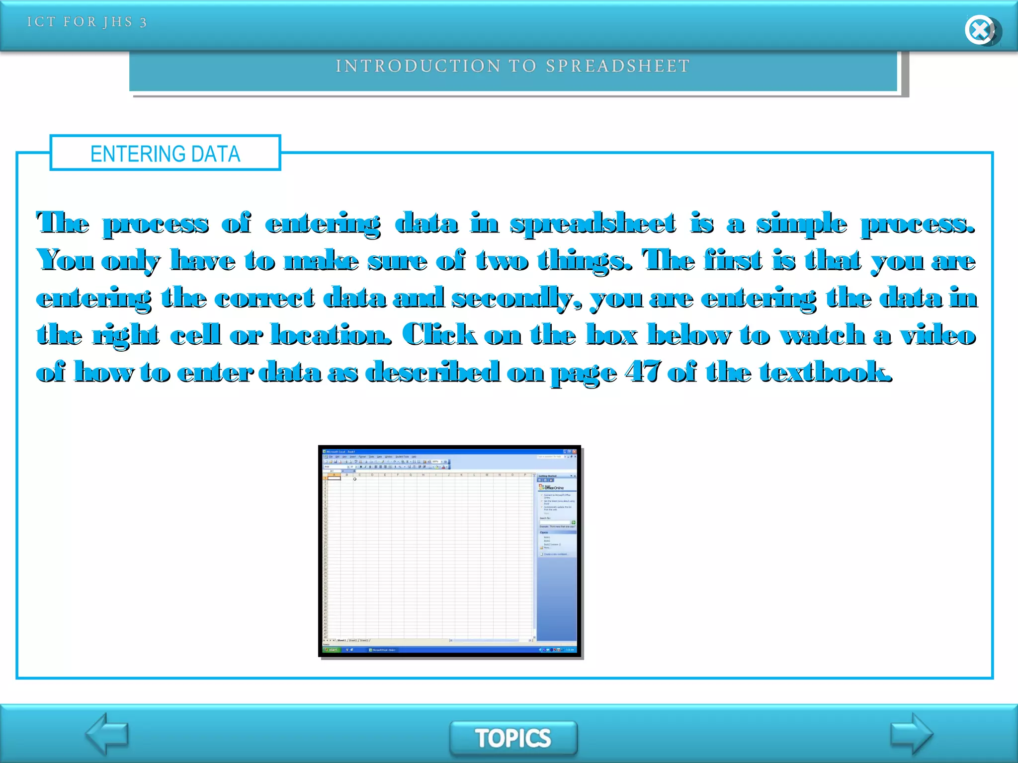 ENTERING DATA
The process of entering data in spreadsheet is a simple process.The process of entering data in spreadsheet is a simple process.
You only have to make sure of two things. The first is that you areYou only have to make sure of two things. The first is that you are
entering the correct data and secondly, you are entering the data inentering the correct data and secondly, you are entering the data in
the right cell or location. Click on the box below to watch a videothe right cell or location. Click on the box below to watch a video
of how to enterdata as described on page 47 of the textbook.of how to enterdata as described on page 47 of the textbook.
 