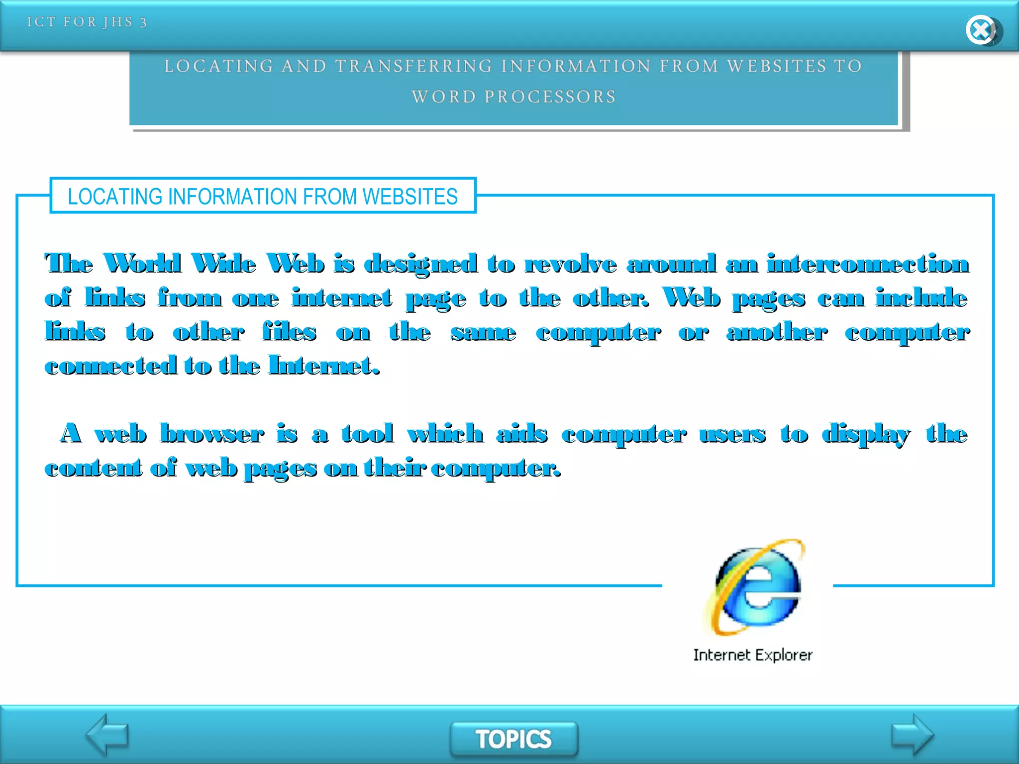 LOCATING INFORMATION FROM WEBSITES
The World Wide Web is designed to revolve around an interconnectionThe World Wide Web is designed to revolve around an interconnection
of links from one internet page to the other. Web pages can includeof links from one internet page to the other. Web pages can include
links to other files on the same computer or another computerlinks to other files on the same computer or another computer
connected to the Internet.connected to the Internet.
A web browser is a tool which aids computer users to display theA web browser is a tool which aids computer users to display the
content of web pages on theircomputer.content of web pages on theircomputer.
 