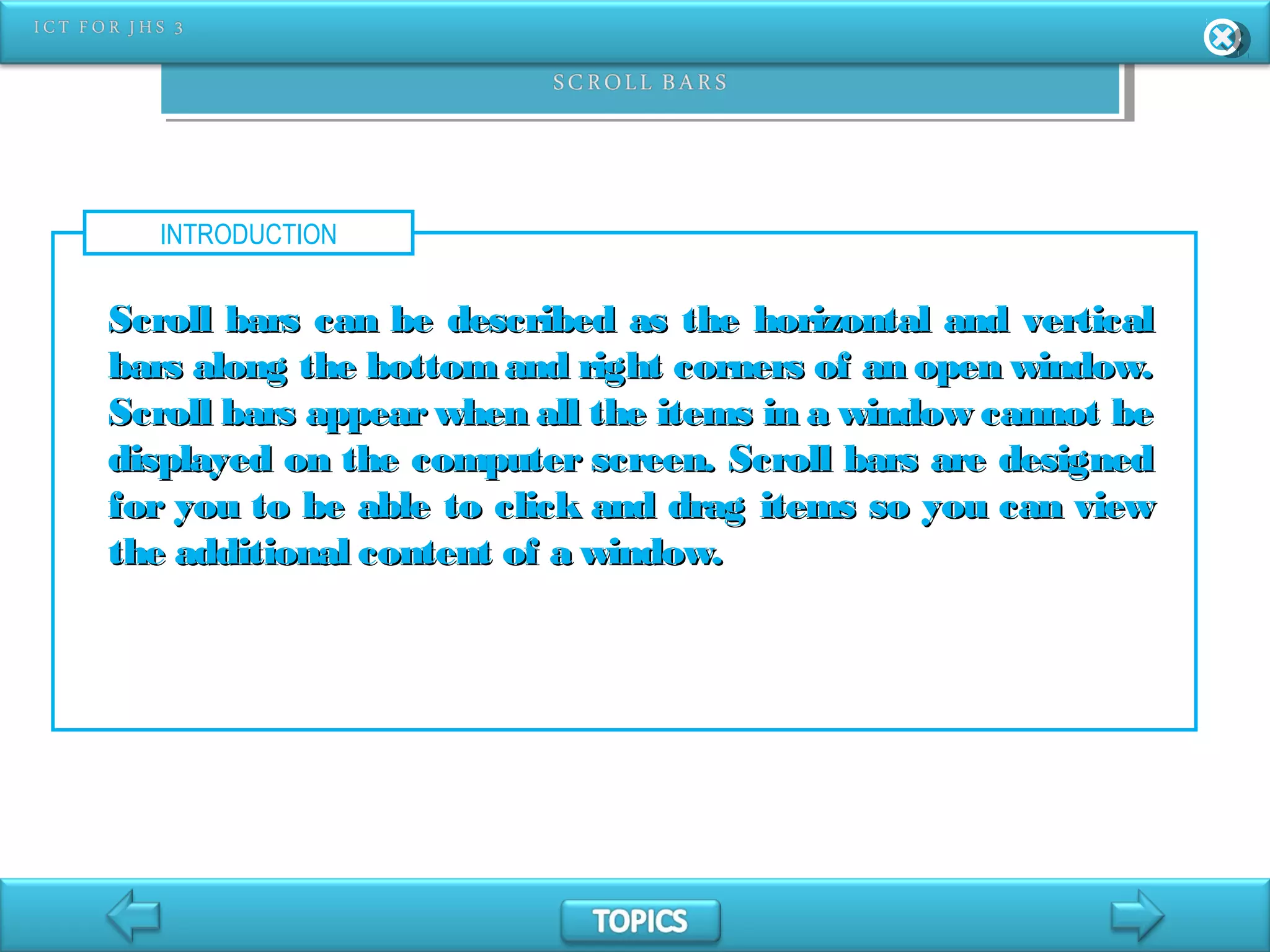 INTRODUCTION
Scroll bars can be described as the horizontal and verticalScroll bars can be described as the horizontal and vertical
bars along the bottom and right corners of an open window.bars along the bottom and right corners of an open window.
Scroll bars appear when all the items in a window cannot beScroll bars appear when all the items in a window cannot be
displayed on the computer screen. Scroll bars are designeddisplayed on the computer screen. Scroll bars are designed
for you to be able to click and drag items so you can viewfor you to be able to click and drag items so you can view
the additional content of a window.the additional content of a window.
 