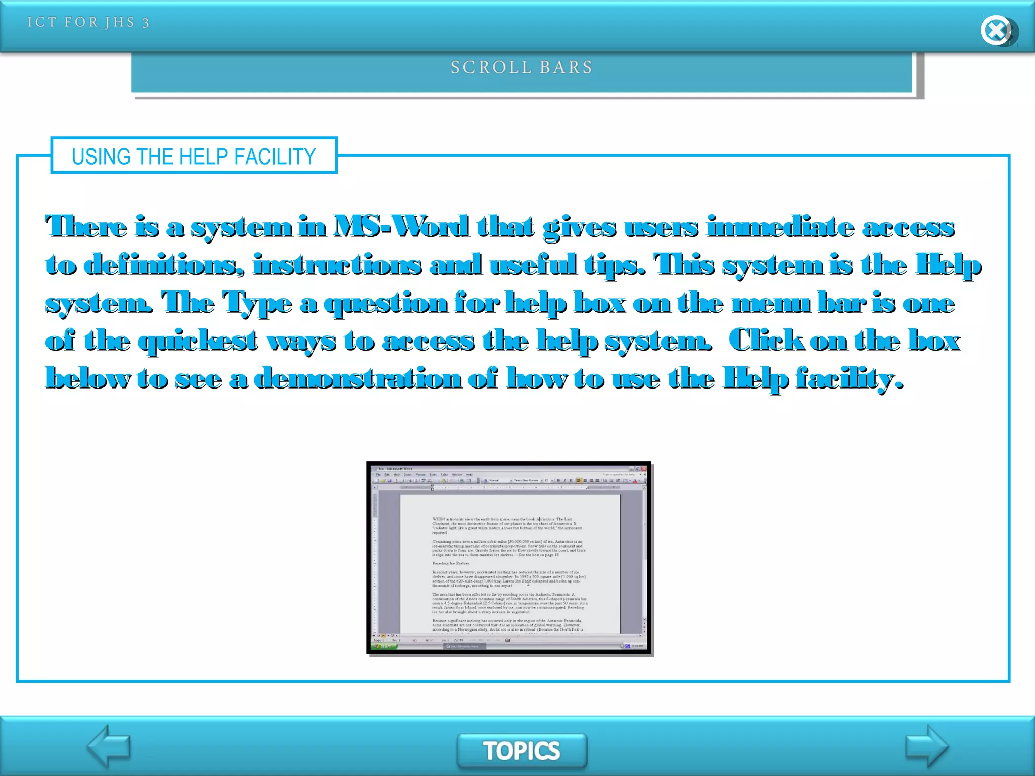 USING THE HELP FACILITY
There is a systemin MS-Word that gives users immediate accessThere is a systemin MS-Word that gives users immediate access
to definitions, instructions and useful tips. This systemis the Helpto definitions, instructions and useful tips. This systemis the Help
system. The Type a question forhelp box on the menu baris onesystem. The Type a question forhelp box on the menu baris one
of the quickest ways to access the help system. Clickon the boxof the quickest ways to access the help system. Clickon the box
below to see a demonstration of how to use the Help facility.below to see a demonstration of how to use the Help facility.
 