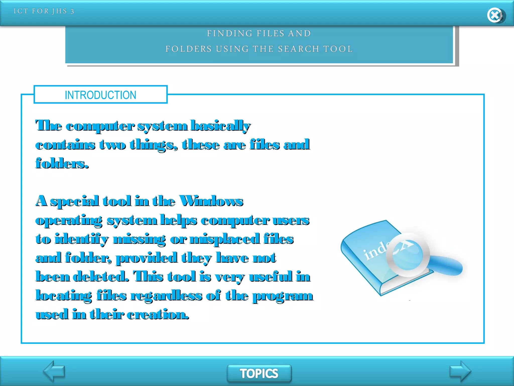 INTRODUCTION
The computersystembasicallyThe computersystembasically
contains two things, these are files andcontains two things, these are files and
folders.folders.
A special tool in the WindowsA special tool in the Windows
operating systemhelps computerusersoperating systemhelps computerusers
to identify missing ormisplaced filesto identify missing ormisplaced files
and folder, provided they have notand folder, provided they have not
been deleted. This tool is very useful inbeen deleted. This tool is very useful in
locating files regardless of the programlocating files regardless of the program
used in theircreation.used in theircreation.
 