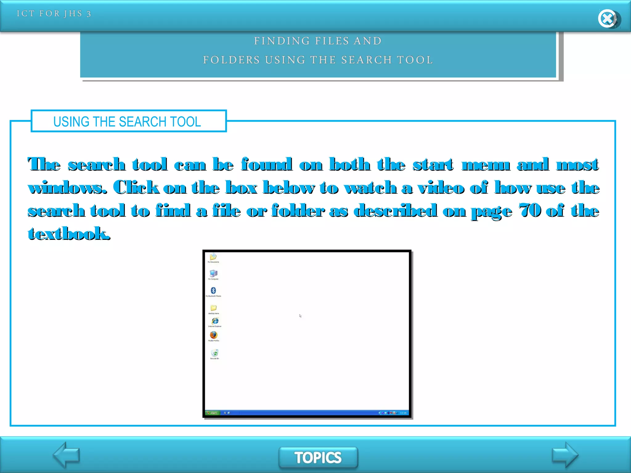 USING THE SEARCH TOOL
The search tool can be found on both the start menu and mostThe search tool can be found on both the start menu and most
windows. Click on the box below to watch a video of how use thewindows. Click on the box below to watch a video of how use the
search tool to find a file or folder as described on page 70 of thesearch tool to find a file or folder as described on page 70 of the
textbook.textbook.
 