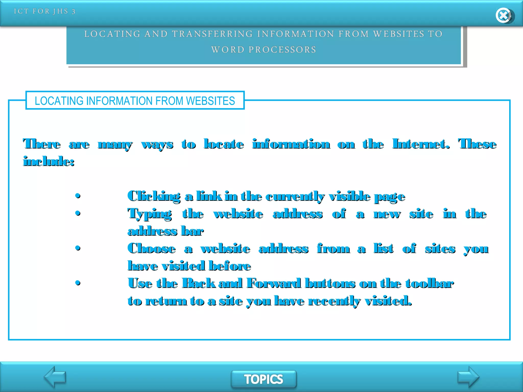 LOCATING INFORMATION FROM WEBSITES
There are many ways to locate information on the Internet. TheseThere are many ways to locate information on the Internet. These
include:include:
•• Clicking a linkin the currently visible pageClicking a linkin the currently visible page
•• Typing the website address of a new site in theTyping the website address of a new site in the
address baraddress bar
•• Choose a website address from a list of sites youChoose a website address from a list of sites you
have visited beforehave visited before
•• Use the Back and Forward buttons on the toolbarUse the Back and Forward buttons on the toolbar
to return to a site you have recently visited.to return to a site you have recently visited.
 