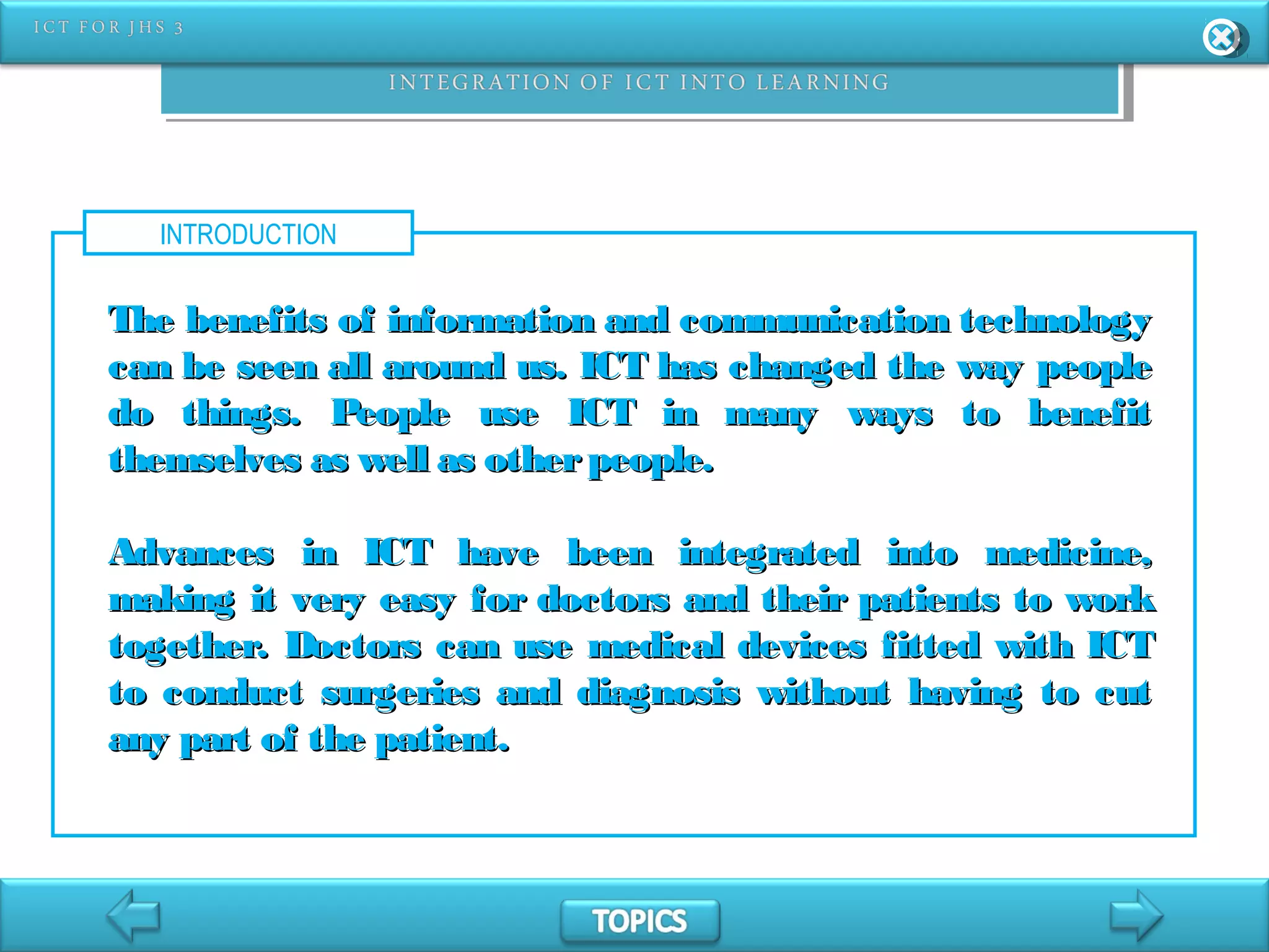 INTRODUCTION
The benefits of information and communication technologyThe benefits of information and communication technology
can be seen all around us. ICT has changed the way peoplecan be seen all around us. ICT has changed the way people
do things. People use ICT in many ways to benefitdo things. People use ICT in many ways to benefit
themselves as well as otherpeople.themselves as well as otherpeople.
Advances in ICT have been integrated into medicine,Advances in ICT have been integrated into medicine,
making it very easy for doctors and their patients to workmaking it very easy for doctors and their patients to work
together. Doctors can use medical devices fitted with ICTtogether. Doctors can use medical devices fitted with ICT
to conduct surgeries and diagnosis without having to cutto conduct surgeries and diagnosis without having to cut
any part of the patient.any part of the patient.
 