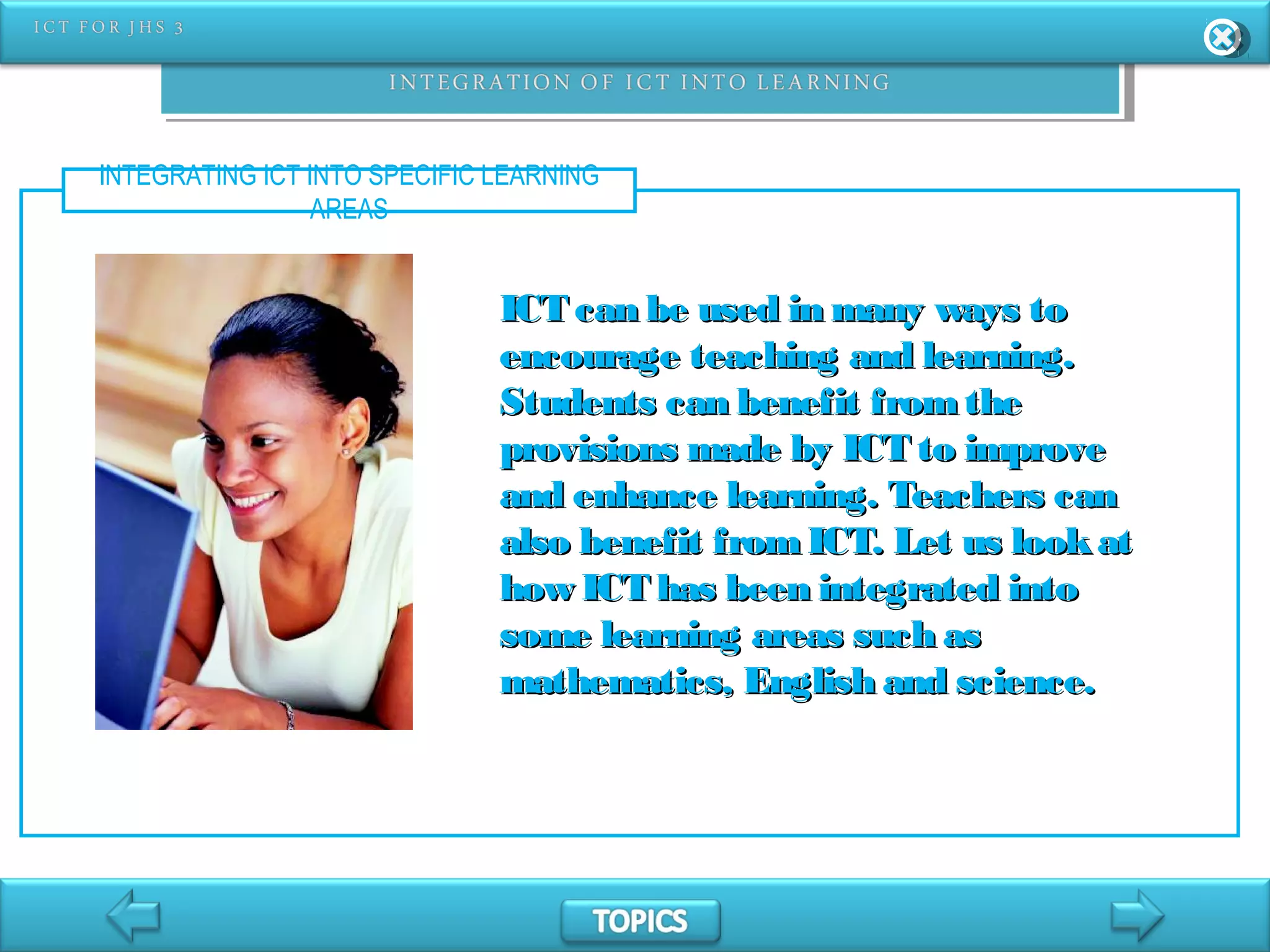 INTEGRATING ICT INTO SPECIFIC LEARNING
AREAS
ICT can be used in many ways toICT can be used in many ways to
encourage teaching and learning.encourage teaching and learning.
Students can benefit fromtheStudents can benefit fromthe
provisions made by ICT to improveprovisions made by ICT to improve
and enhance learning. Teachers canand enhance learning. Teachers can
also benefit fromICT. Let us lookatalso benefit fromICT. Let us lookat
how ICT has been integrated intohow ICT has been integrated into
some learning areas such assome learning areas such as
mathematics, English and science.mathematics, English and science.
 