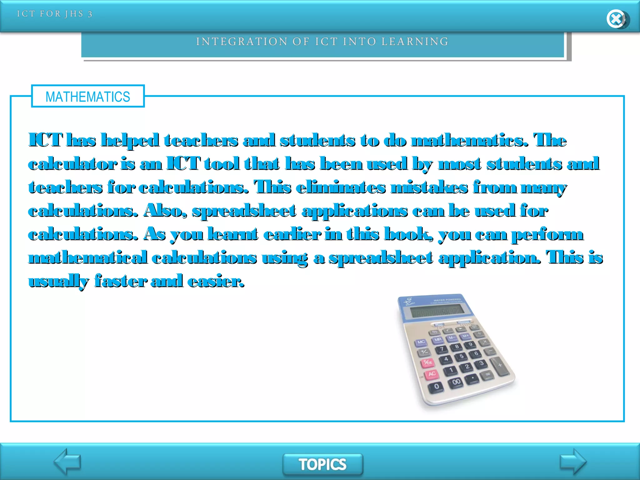 MATHEMATICS
ICT has helped teachers and students to do mathematics. TheICT has helped teachers and students to do mathematics. The
calculatoris an ICT tool that has been used by most students andcalculatoris an ICT tool that has been used by most students and
teachers forcalculations. This eliminates mistakes frommanyteachers forcalculations. This eliminates mistakes frommany
calculations. Also, spreadsheet applications can be used forcalculations. Also, spreadsheet applications can be used for
calculations. As you learnt earlierin this book, you can performcalculations. As you learnt earlierin this book, you can perform
mathematical calculations using a spreadsheet application. This ismathematical calculations using a spreadsheet application. This is
usually fasterand easier.usually fasterand easier.
 