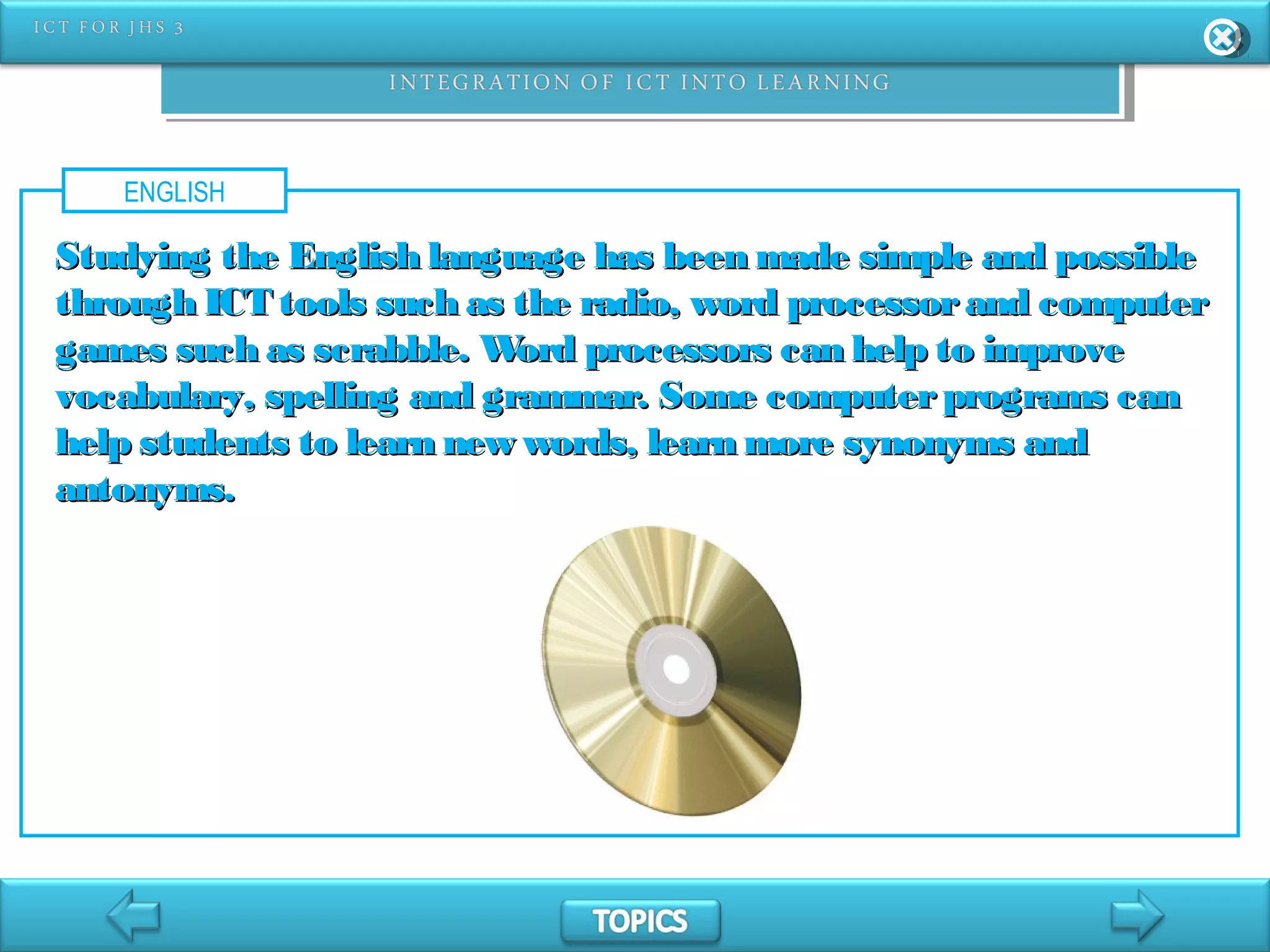 ENGLISH
Studying the English language has been made simple and possibleStudying the English language has been made simple and possible
through ICT tools such as the radio, word processorand computerthrough ICT tools such as the radio, word processorand computer
games such as scrabble. Word processors can help to improvegames such as scrabble. Word processors can help to improve
vocabulary, spelling and grammar. Some computerprograms canvocabulary, spelling and grammar. Some computerprograms can
help students to learn new words, learn more synonyms andhelp students to learn new words, learn more synonyms and
antonyms.antonyms.
 