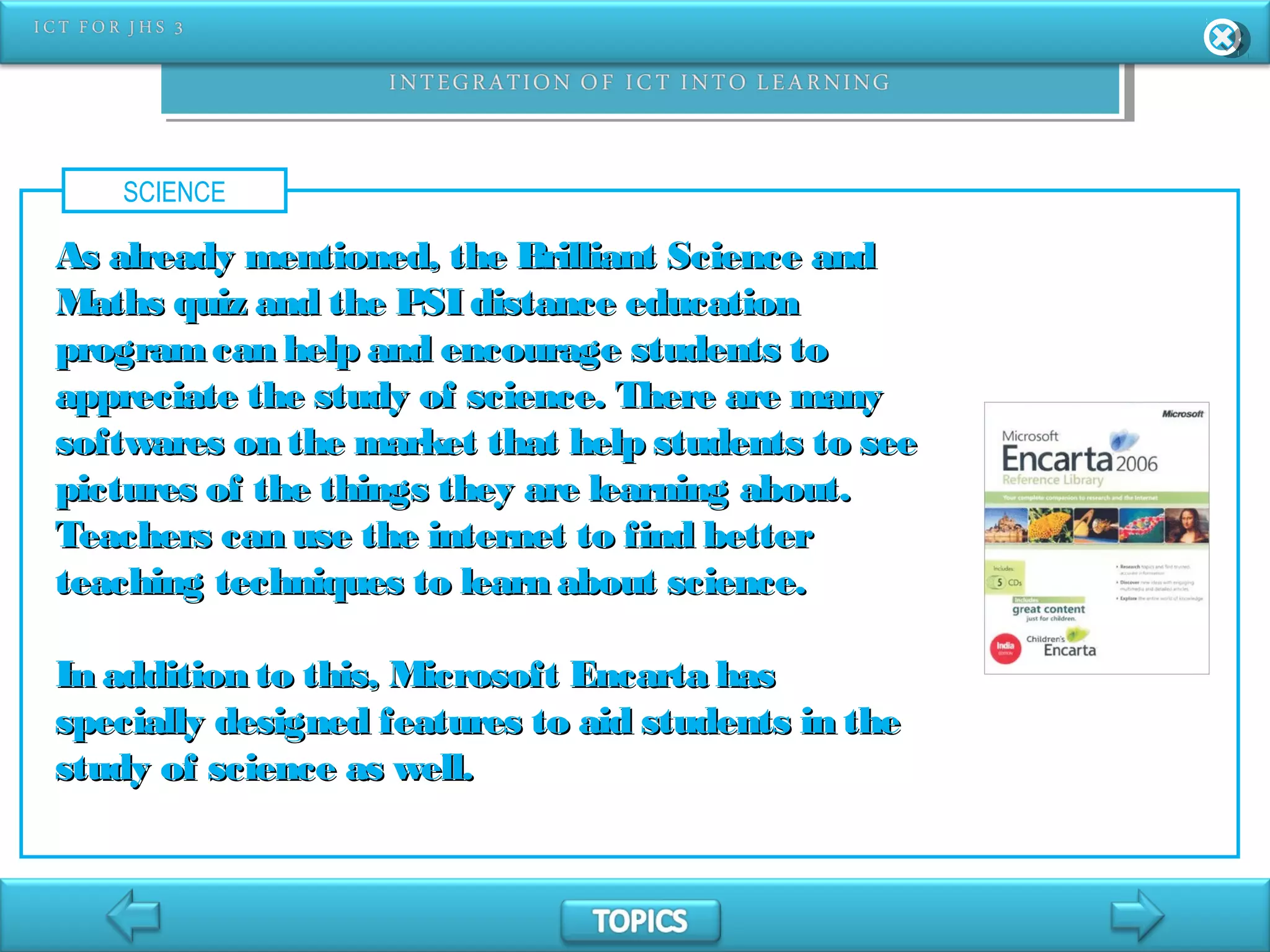 SCIENCE
As already mentioned, the Brilliant Science andAs already mentioned, the Brilliant Science and
Maths quiz and the PSI distance educationMaths quiz and the PSI distance education
programcan help and encourage students toprogramcan help and encourage students to
appreciate the study of science. There are manyappreciate the study of science. There are many
softwares on the market that help students to seesoftwares on the market that help students to see
pictures of the things they are learning about.pictures of the things they are learning about.
Teachers can use the internet to find betterTeachers can use the internet to find better
teaching techniques to learn about science.teaching techniques to learn about science.
In addition to this, Microsoft Encarta hasIn addition to this, Microsoft Encarta has
specially designed features to aid students in thespecially designed features to aid students in the
study of science as well.study of science as well.
 