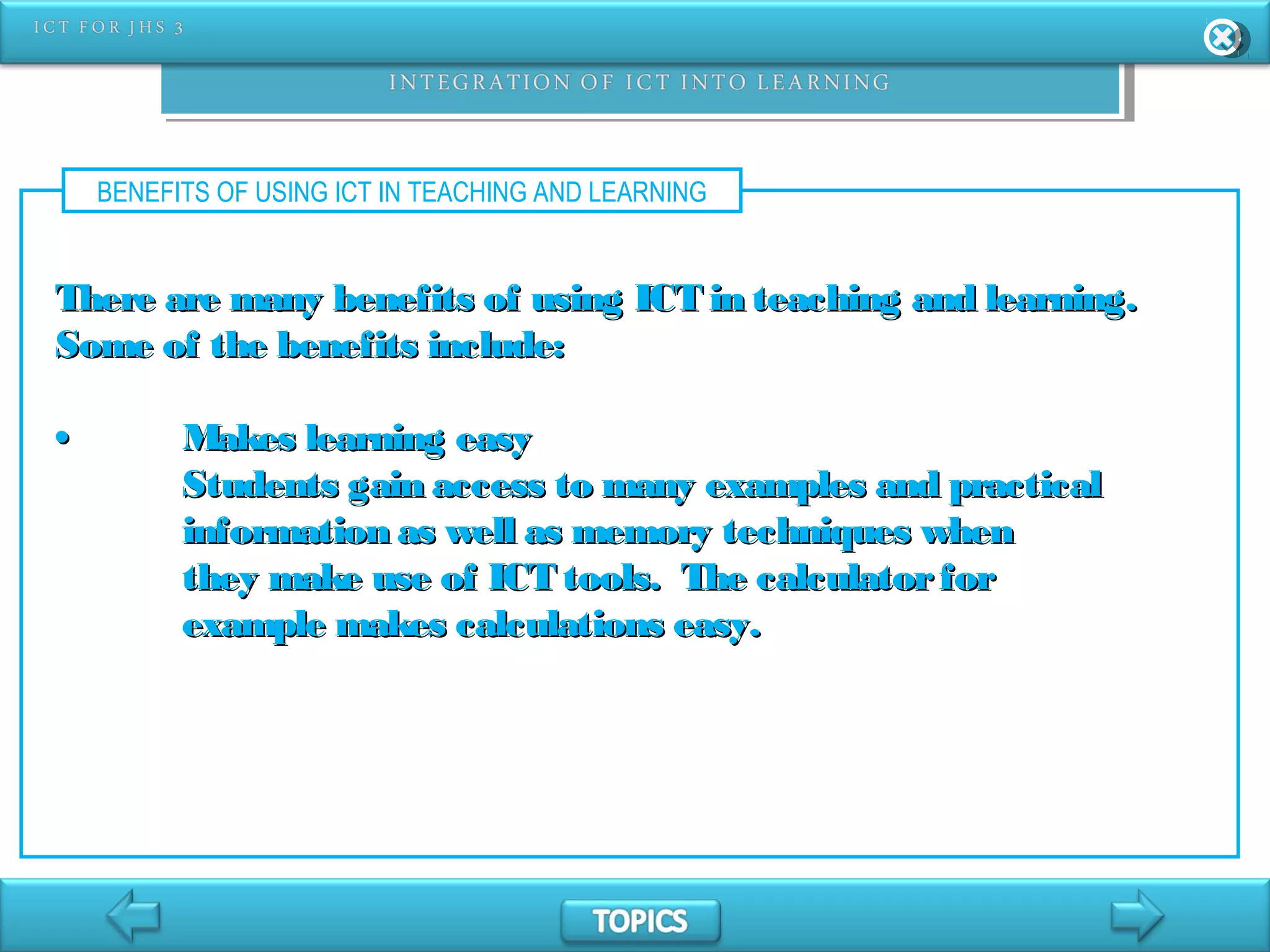 BENEFITS OF USING ICT IN TEACHING AND LEARNING
There are many benefits of using ICT in teaching and learning.There are many benefits of using ICT in teaching and learning.
Some of the benefits include:Some of the benefits include:
•• Makes learning easyMakes learning easy
Students gain access to many examples and practicalStudents gain access to many examples and practical
information as well as memory techniques wheninformation as well as memory techniques when
they make use of ICT tools. The calculatorforthey make use of ICT tools. The calculatorfor
example makes calculations easy.example makes calculations easy.
 