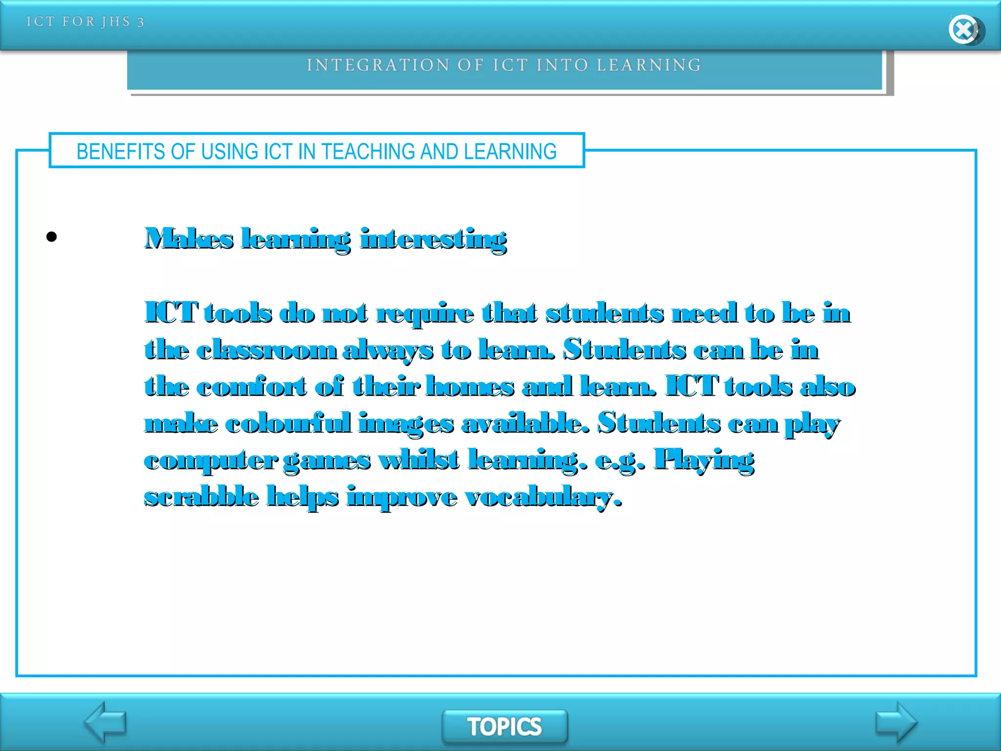 BENEFITS OF USING ICT IN TEACHING AND LEARNING
• Makes learning interestingMakes learning interesting
ICT tools do not require that students need to be inICT tools do not require that students need to be in
the classroomalways to learn. Students can be inthe classroomalways to learn. Students can be in
the comfort of theirhomes and learn. ICT tools alsothe comfort of theirhomes and learn. ICT tools also
make colourful images available. Students can playmake colourful images available. Students can play
computergames whilst learning. e.g. Playingcomputergames whilst learning. e.g. Playing
scrabble helps improve vocabulary.scrabble helps improve vocabulary.
 