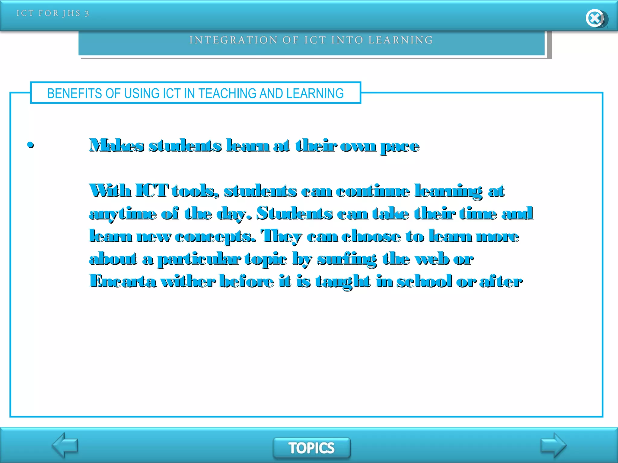 BENEFITS OF USING ICT IN TEACHING AND LEARNING
•• Makes students learn at theirown paceMakes students learn at theirown pace
With ICT tools, students can continue learning atWith ICT tools, students can continue learning at
anytime of the day. Students can take theirtime andanytime of the day. Students can take theirtime and
learn new concepts. They can choose to learn morelearn new concepts. They can choose to learn more
about a particulartopic by surfing the web orabout a particulartopic by surfing the web or
Encarta witherbefore it is taught in school orafterEncarta witherbefore it is taught in school orafter
 