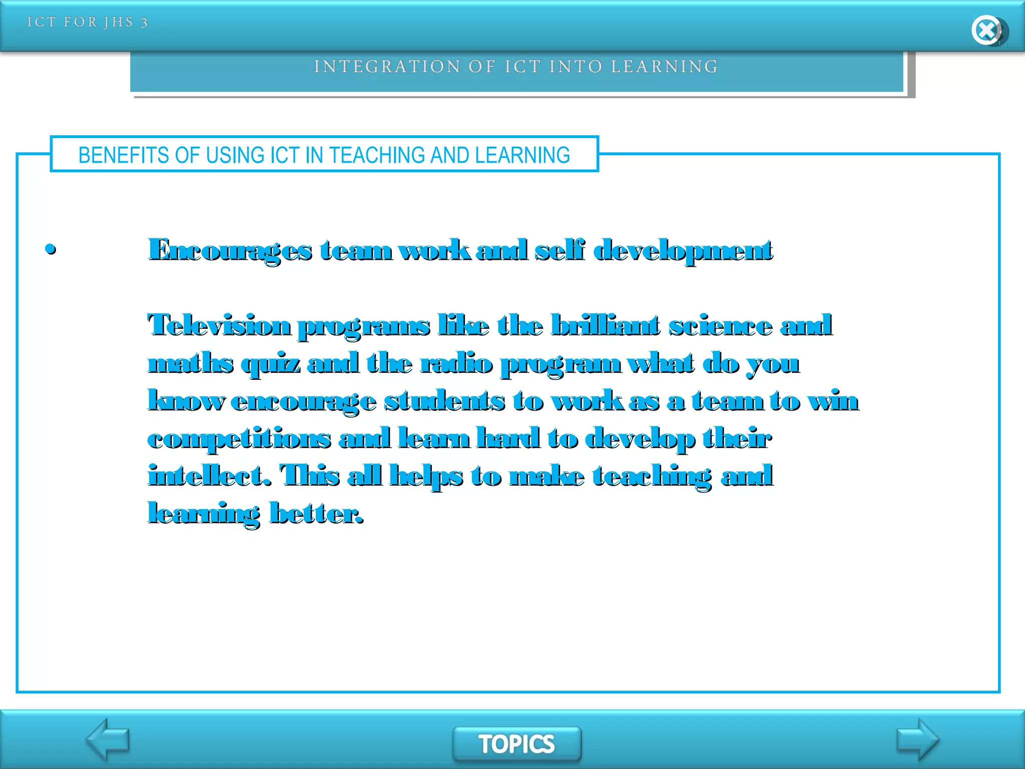 BENEFITS OF USING ICT IN TEACHING AND LEARNING
•• Encourages teamworkand self developmentEncourages teamworkand self development
Television programs like the brilliant science andTelevision programs like the brilliant science and
maths quiz and the radio programwhat do youmaths quiz and the radio programwhat do you
know encourage students to workas a teamto winknow encourage students to workas a teamto win
competitions and learn hard to develop theircompetitions and learn hard to develop their
intellect. This all helps to make teaching andintellect. This all helps to make teaching and
learning better.learning better.
 