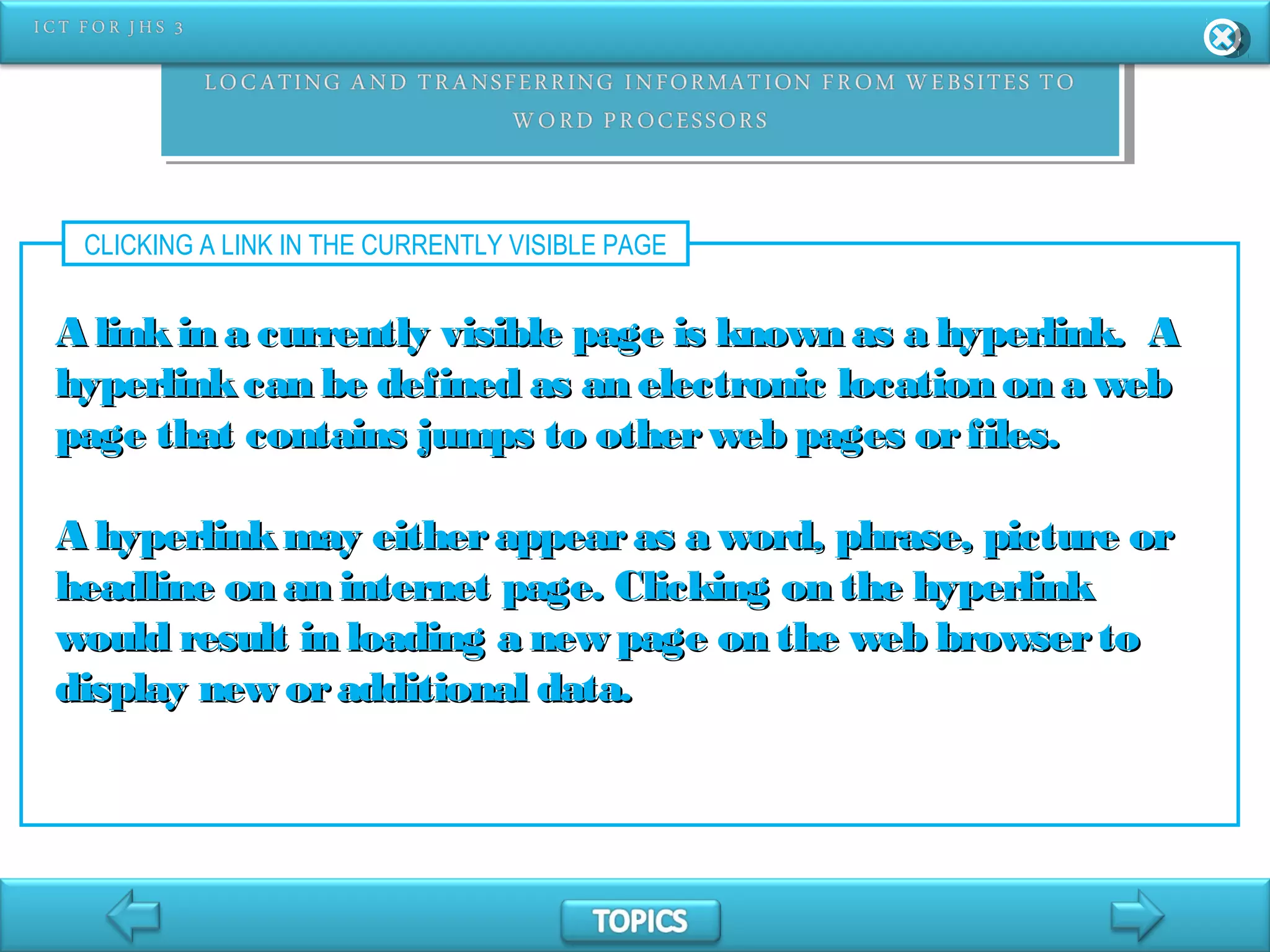 CLICKING A LINK IN THE CURRENTLY VISIBLE PAGE
A linkin a currently visible page is known as a hyperlink. AA linkin a currently visible page is known as a hyperlink. A
hyperlinkcan be defined as an electronic location on a webhyperlinkcan be defined as an electronic location on a web
page that contains jumps to otherweb pages orfiles.page that contains jumps to otherweb pages orfiles.
A hyperlinkmay eitherappearas a word, phrase, picture orA hyperlinkmay eitherappearas a word, phrase, picture or
headline on an internet page. Clicking on the hyperlinkheadline on an internet page. Clicking on the hyperlink
would result in loading a new page on the web browsertowould result in loading a new page on the web browserto
display new oradditional data.display new oradditional data.
 