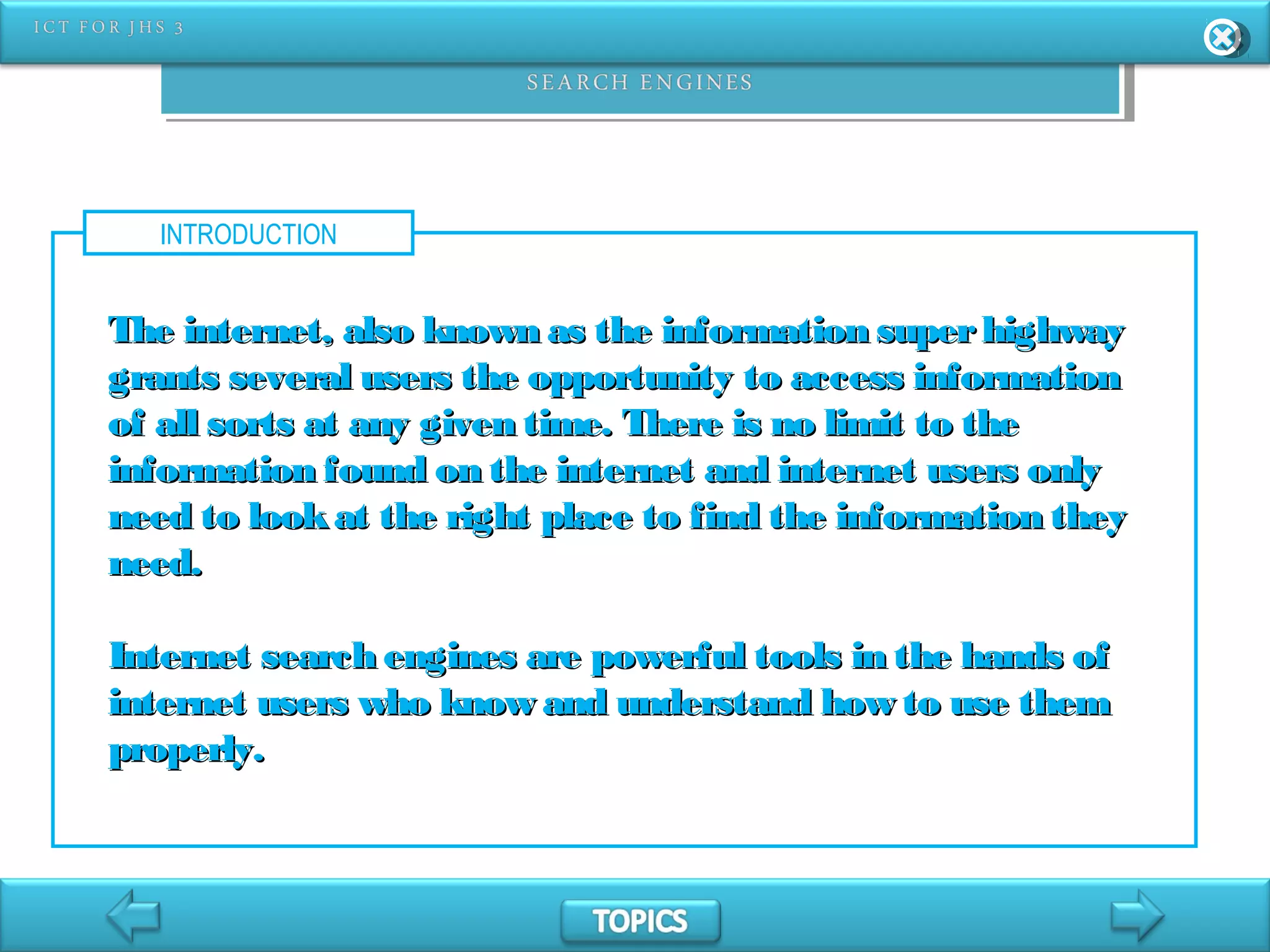 INTRODUCTION
The internet, also known as the information superhighwayThe internet, also known as the information superhighway
grants several users the opportunity to access informationgrants several users the opportunity to access information
of all sorts at any given time. There is no limit to theof all sorts at any given time. There is no limit to the
information found on the internet and internet users onlyinformation found on the internet and internet users only
need to lookat the right place to find the information theyneed to lookat the right place to find the information they
need.need.
Internet search engines are powerful tools in the hands ofInternet search engines are powerful tools in the hands of
internet users who know and understand how to use theminternet users who know and understand how to use them
properly.properly.
 
