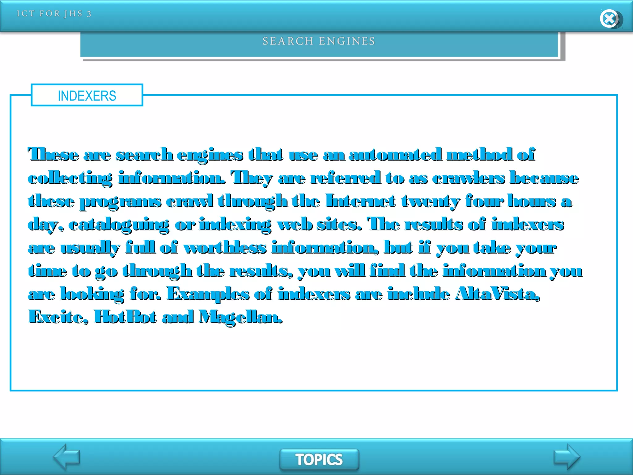 INDEXERS
These are search engines that use an automated method ofThese are search engines that use an automated method of
collecting information. They are referred to as crawlers becausecollecting information. They are referred to as crawlers because
these programs crawl through the Internet twenty fourhours athese programs crawl through the Internet twenty fourhours a
day, cataloguing orindexing web sites. The results of indexersday, cataloguing orindexing web sites. The results of indexers
are usually full of worthless information, but if you take yourare usually full of worthless information, but if you take your
time to go through the results, you will find the information youtime to go through the results, you will find the information you
are looking for. Examples of indexers are include AltaVista,are looking for. Examples of indexers are include AltaVista,
Excite, HotBot and Magellan.Excite, HotBot and Magellan.
 