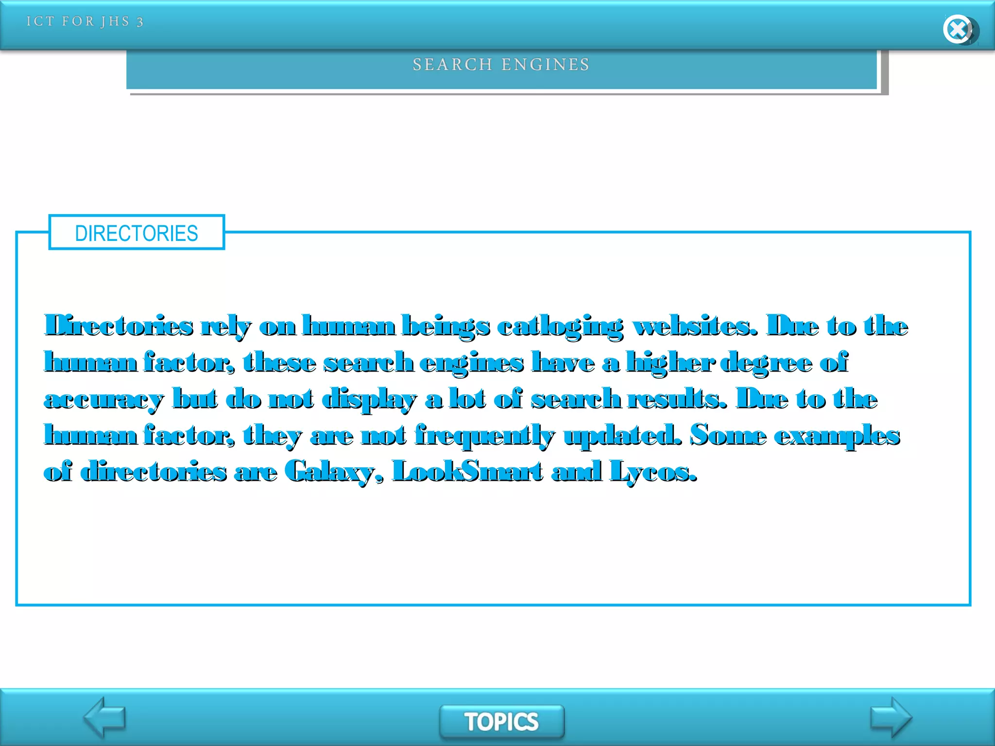 DIRECTORIES
Directories rely on human beings catloging websites. Due to theDirectories rely on human beings catloging websites. Due to the
human factor, these search engines have a higherdegree ofhuman factor, these search engines have a higherdegree of
accuracy but do not display a lot of search results. Due to theaccuracy but do not display a lot of search results. Due to the
human factor, they are not frequently updated. Some exampleshuman factor, they are not frequently updated. Some examples
of directories are Galaxy, LookSmart and Lycos.of directories are Galaxy, LookSmart and Lycos.
 