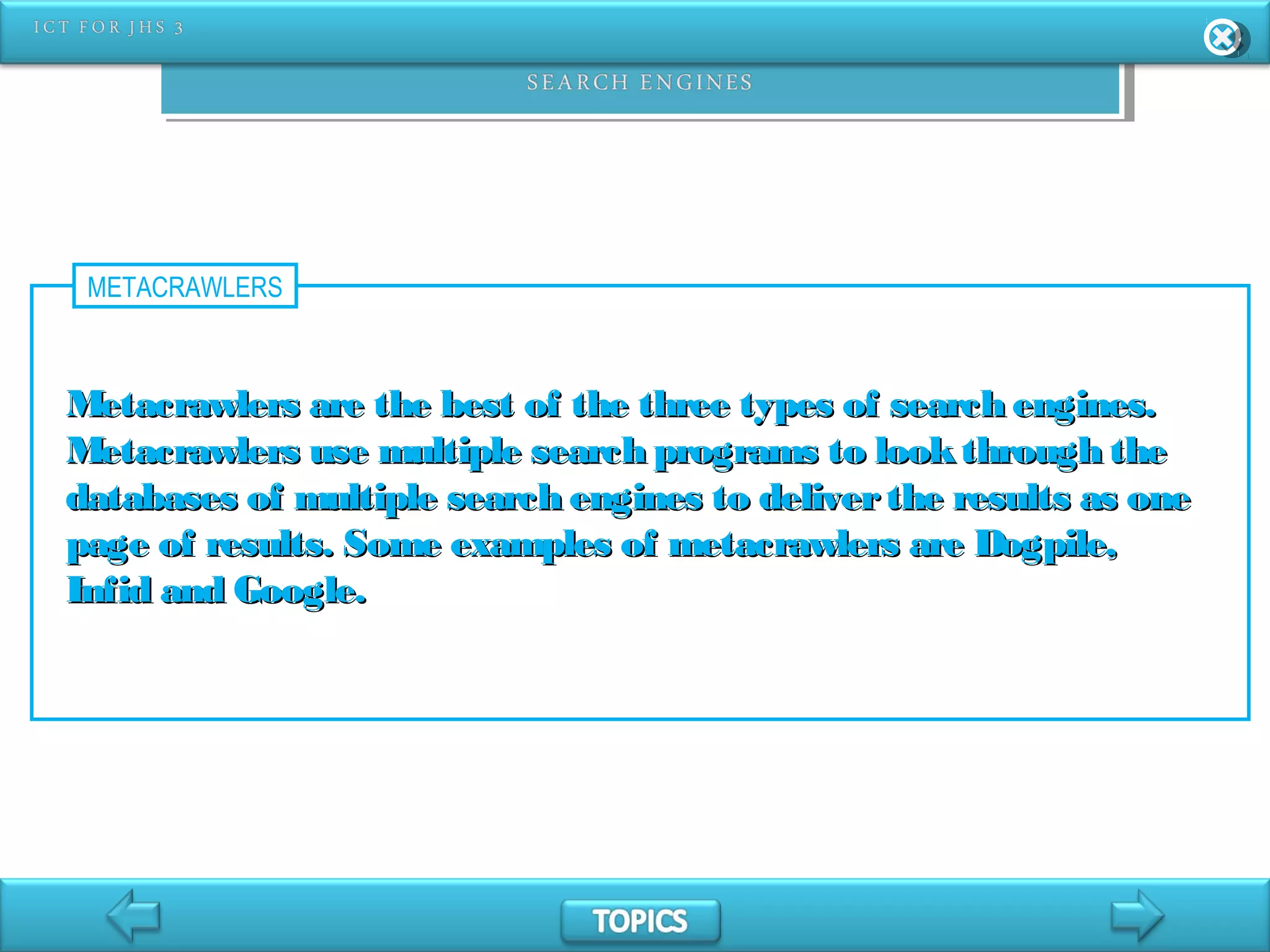 METACRAWLERS
Metacrawlers are the best of the three types of search engines.Metacrawlers are the best of the three types of search engines.
Metacrawlers use multiple search programs to lookthrough theMetacrawlers use multiple search programs to lookthrough the
databases of multiple search engines to deliverthe results as onedatabases of multiple search engines to deliverthe results as one
page of results. Some examples of metacrawlers are Dogpile,page of results. Some examples of metacrawlers are Dogpile,
Infid and Google.Infid and Google.
 