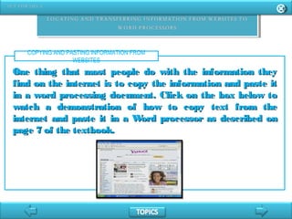 COPYING AND PASTING INFORMATION FROM
WEBSITES
One thing that most people do with the information theyOne thing that most people do with the information they
find on the internet is to copy the information and paste itfind on the internet is to copy the information and paste it
in a word processing document. Click on the box below toin a word processing document. Click on the box below to
watch a demonstration of how to copy text from thewatch a demonstration of how to copy text from the
internet and paste it in a Word processor as described oninternet and paste it in a Word processor as described on
page 7 of the textbook.page 7 of the textbook.
 