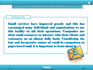 INTRODUCTION
Email services have improved greatly and this hasEmail services have improved greatly and this has
encouraged many individuals and organisations to useencouraged many individuals and organisations to use
this facility to aid their operations. Companies usethis facility to aid their operations. Companies use
their email resources to interact with their clients andtheir email resources to interact with their clients and
customers on an almost daily basis. Considering thecustomers on an almost daily basis. Considering the
fast and inexpensive nature of email in comparison tofast and inexpensive nature of email in comparison to
paperbased mail, it is important to learn about it.paperbased mail, it is important to learn about it.
 
