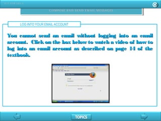 LOG INTO YOUR EMAIL ACCOUNT
You cannot send an email without logging into an emailYou cannot send an email without logging into an email
account. Click on the box below to watch a video of how toaccount. Click on the box below to watch a video of how to
log into an email account as described on page 14 of thelog into an email account as described on page 14 of the
textbook.textbook.
 