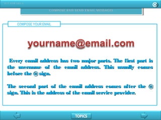 COMPOSE YOUR EMAIL
Every email address has two major parts. The first part isEvery email address has two major parts. The first part is
the username of the email address. This usually comesthe username of the email address. This usually comes
before the @sign.before the @sign.
The second part of the email address comes after the @The second part of the email address comes after the @
sign. This is the address of the email service provider.sign. This is the address of the email service provider.
 