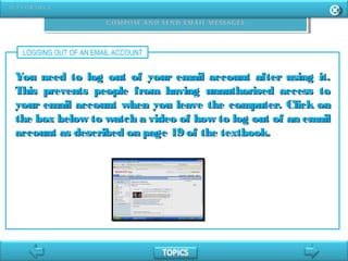 LOGGING OUT OF AN EMAIL ACCOUNT
You need to log out of your email account after using it.You need to log out of your email account after using it.
This prevents people from having unauthorised access toThis prevents people from having unauthorised access to
your email account when you leave the computer. Click onyour email account when you leave the computer. Click on
the box below to watch a video of how to log out of an emailthe box below to watch a video of how to log out of an email
account as described on page 19 of the textbook.account as described on page 19 of the textbook.
 