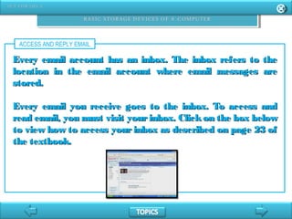 ACCESS AND REPLY EMAIL
Every email account has an inbox. The inbox refers to theEvery email account has an inbox. The inbox refers to the
location in the email account where email messages arelocation in the email account where email messages are
stored.stored.
Every email you receive goes to the inbox. To access andEvery email you receive goes to the inbox. To access and
read email, you must visit yourinbox. Clickon the box belowread email, you must visit yourinbox. Clickon the box below
to view how to access your inbox as described on page 23 ofto view how to access your inbox as described on page 23 of
the textbook.the textbook.
 