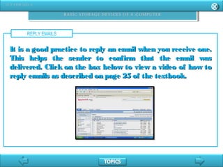 REPLY EMAILS
It is a good practice to reply an email when you receive one.It is a good practice to reply an email when you receive one.
This helps the sender to confirm that the email wasThis helps the sender to confirm that the email was
delivered. Click on the box below to view a video of how todelivered. Click on the box below to view a video of how to
reply emails as described on page 25 of the textbook.reply emails as described on page 25 of the textbook.
 