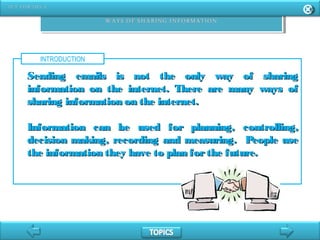 INTRODUCTION
Sending emails is not the only way of sharingSending emails is not the only way of sharing
information on the internet. There are many ways ofinformation on the internet. There are many ways of
sharing information on the internet.sharing information on the internet.
Information can be used for planning, controlling,Information can be used for planning, controlling,
decision making, recording and measuring. People usedecision making, recording and measuring. People use
the information they have to plan forthe future.the information they have to plan forthe future.
 